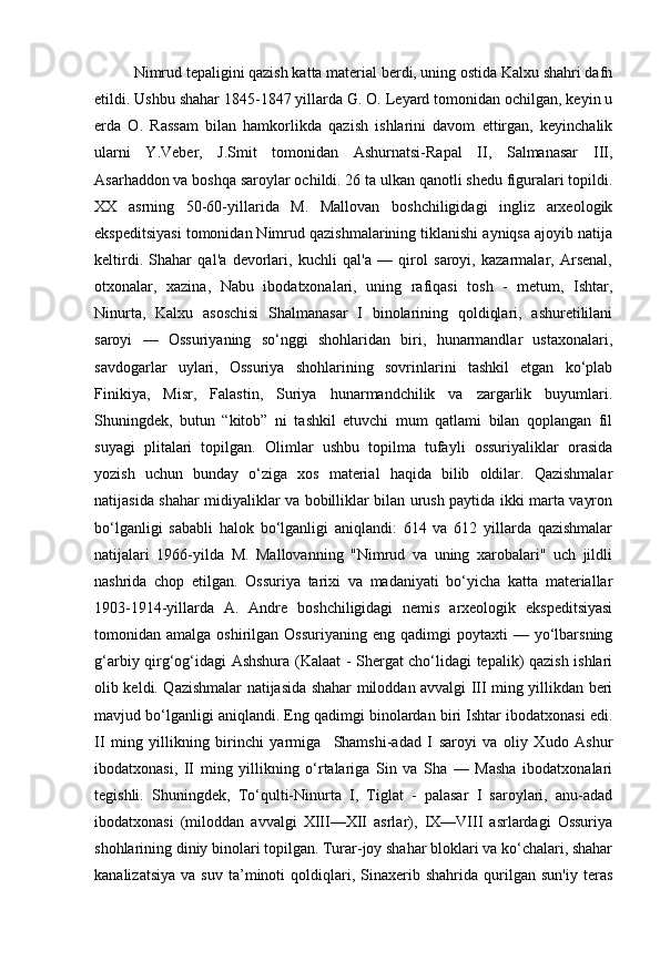 Nimrud tepaligini qazish katta material berdi, uning ostida Kalxu shahri dafn
etildi. Ushbu shahar 1845-1847 yillarda G. O. Leyard tomonidan ochilgan, keyin u
erda   O.   Rassam   bilan   hamkorlikda   qazish   ishlarini   davom   ettirgan,   keyinchalik
ularni   Y.Veber,   J.Smit   tomonidan   Ashurnatsi-Rapal   II,   Salmanasar   III,
Asarhaddon va boshqa saroylar ochildi. 26 ta ulkan qanotli shedu figuralari topildi.
XX   asrning   50-60-yillarida   M.   Mallovan   boshchiligidagi   ingliz   arxeologik
ekspeditsiyasi tomonidan Nimrud qazishmalarining tiklanishi ayniqsa ajoyib natija
keltirdi.   Shahar   qal'a   devorlari,   kuchli   qal'a   —   qirol   saroyi,   kazarmalar,   Arsenal,
otxonalar,   xazina,   Nabu   ibodatxonalari,   uning   rafiqasi   tosh   -   metum,   Ishtar,
Ninurta,   Kalxu   asoschisi   Shalmanasar   I   binolarining   qoldiqlari,   ashuretililani
saroyi   —   Ossuriyaning   so‘nggi   shohlaridan   biri,   hunarmandlar   ustaxonalari,
savdogarlar   uylari,   Ossuriya   shohlarining   sovrinlarini   tashkil   etgan   ko‘plab
Finikiya,   Misr,   Falastin,   Suriya   hunarmandchilik   va   zargarlik   buyumlari.
Shuningdek,   butun   “kitob”   ni   tashkil   etuvchi   mum   qatlami   bilan   qoplangan   fil
suyagi   plitalari   topilgan.   Olimlar   ushbu   topilma   tufayli   ossuriyaliklar   orasida
yozish   uchun   bunday   o‘ziga   xos   material   haqida   bilib   oldilar.   Qazishmalar
natijasida shahar midiyaliklar va bobilliklar bilan urush paytida ikki marta vayron
bo‘lganligi   sababli   halok   bo‘lganligi   aniqlandi:   614   va   612   yillarda   qazishmalar
natijalari   1966-yilda   M.   Mallovanning   "Nimrud   va   uning   xarobalari"   uch   jildli
nashrida   chop   etilgan.   Ossuriya   tarixi   va   madaniyati   bo‘yicha   katta   materiallar
1903-1914-yillarda   A.   Andre   boshchiligidagi   nemis   arxeologik   ekspeditsiyasi
tomonidan  amalga  oshirilgan  Ossuriyaning   eng  qadimgi   poytaxti   —  yo‘lbarsning
g‘arbiy qirg‘og‘idagi Ashshura (Kalaat - Shergat cho‘lidagi tepalik) qazish ishlari
olib keldi. Qazishmalar natijasida shahar miloddan avvalgi III ming yillikdan beri
mavjud bo‘lganligi aniqlandi. Eng qadimgi binolardan biri Ishtar ibodatxonasi edi.
II   ming   yillikning   birinchi   yarmiga     Shamshi-adad   I   saroyi   va   oliy   Xudo   Ashur
ibodatxonasi,   II   ming   yillikning   o‘rtalariga   Sin   va   Sha   —   Masha   ibodatxonalari
tegishli.   Shuningdek,   To‘qulti-Ninurta   I,   Tiglat   -   palasar   I   saroylari,   anu-adad
ibodatxonasi   (miloddan   avvalgi   XIII—XII   asrlar),   IX—VIII   asrlardagi   Ossuriya
shohlarining diniy binolari topilgan. Turar-joy shahar bloklari va ko‘chalari, shahar
kanalizatsiya   va   suv   ta’minoti   qoldiqlari,   Sinaxerib   shahrida   qurilgan   sun'iy   teras 
