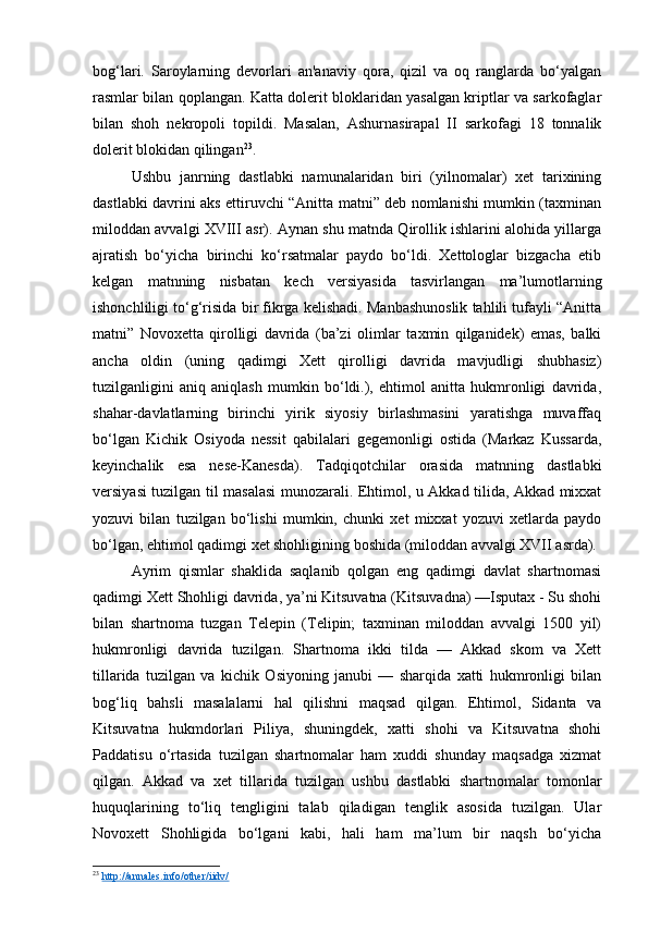 bog‘lari.   Saroylarning   devorlari   an'anaviy   qora,   qizil   va   oq   ranglarda   bo‘yalgan
rasmlar bilan qoplangan. Katta dolerit bloklaridan yasalgan kriptlar va sarkofaglar
bilan   shoh   nekropoli   topildi.   Masalan,   Ashurnasirapal   II   sarkofagi   18   tonnalik
dolerit blokidan qilingan 23
.
Ushbu   janrning   dastlabki   namunalaridan   biri   (yilnomalar)   xet   tarixining
dastlabki davrini aks ettiruvchi “Anitta matni” deb nomlanishi mumkin (taxminan
miloddan avvalgi XVIII asr). Aynan shu matnda Qirollik ishlarini alohida yillarga
ajratish   bo‘yicha   birinchi   ko‘rsatmalar   paydo   bo‘ldi.   Xettologlar   bizgacha   etib
kelgan   matnning   nisbatan   kech   versiyasida   tasvirlangan   ma’lumotlarning
ishonchliligi to‘g‘risida bir fikrga kelishadi. Manbashunoslik tahlili tufayli “Anitta
matni”   Novoxetta   qirolligi   davrida   (ba’zi   olimlar   taxmin   qilganidek)   emas,   balki
ancha   oldin   (uning   qadimgi   Xett   qirolligi   davrida   mavjudligi   shubhasiz)
tuzilganligini   aniq   aniqlash   mumkin   bo‘ldi.),   ehtimol   anitta   hukmronligi   davrida,
shahar-davlatlarning   birinchi   yirik   siyosiy   birlashmasini   yaratishga   muvaffaq
bo‘lgan   Kichik   Osiyoda   nessit   qabilalari   gegemonligi   ostida   (Markaz   Kussarda,
keyinchalik   esa   nese-Kanesda).   Tadqiqotchilar   orasida   matnning   dastlabki
versiyasi tuzilgan til masalasi  munozarali. Ehtimol, u Akkad tilida, Akkad mixxat
yozuvi   bilan   tuzilgan   bo‘lishi   mumkin,   chunki   xet   mixxat   yozuvi   xetlarda   paydo
bo‘lgan, ehtimol qadimgi xet shohligining boshida (miloddan avvalgi XVII asrda).
Ayrim   qismlar   shaklida   saqlanib   qolgan   eng   qadimgi   davlat   shartnomasi
qadimgi Xett Shohligi davrida, ya’ni Kitsuvatna (Kitsuvadna) —Isputax - Su shohi
bilan   shartnoma   tuzgan   Telepin   (Telipin;   taxminan   miloddan   avvalgi   1500   yil)
hukmronligi   davrida   tuzilgan.   Shartnoma   ikki   tilda   —   Akkad   skom   va   Xett
tillarida   tuzilgan   va   kichik   Osiyoning   janubi   —   sharqida   xatti   hukmronligi   bilan
bog‘liq   bahsli   masalalarni   hal   qilishni   maqsad   qilgan.   Ehtimol,   Sidanta   va
Kitsuvatna   hukmdorlari   Piliya,   shuningdek,   xatti   shohi   va   Kitsuvatna   shohi
Paddatisu   o‘rtasida   tuzilgan   shartnomalar   ham   xuddi   shunday   maqsadga   xizmat
qilgan.   Akkad   va   xet   tillarida   tuzilgan   ushbu   dastlabki   shartnomalar   tomonlar
huquqlarining   to‘liq   tengligini   talab   qiladigan   tenglik   asosida   tuzilgan.   Ular
Novoxett   Shohligida   bo‘lgani   kabi,   hali   ham   ma’lum   bir   naqsh   bo‘yicha
23
  http://annales.info/other/iidv/   