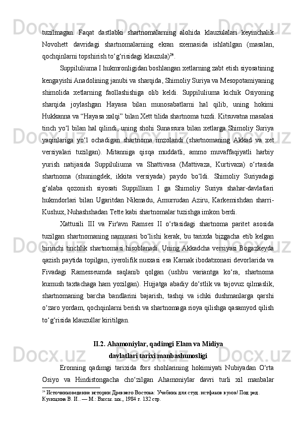 tuzilmagan.   Faqat   dastlabki   shartnomalarning   alohida   klauzulalari   keyinchalik
Novohett   davridagi   shartnomalarning   ekran   sxemasida   ishlatilgan   (masalan,
qochqinlarni topshirish to‘g‘risidagi klauzula) 24
.
Suppiluliuma I hukmronligidan boshlangan xetlarning zabt etish siyosatining
kengayishi Anadolining janubi va sharqida, Shimoliy Suriya va Mesopotamiyaning
shimolida   xetlarning   faollashishiga   olib   keldi.   Suppiluliuma   kichik   Osiyoning
sharqida   joylashgan   Hayasa   bilan   munosabatlarni   hal   qilib,   uning   hokimi
Hukkanna va “Hayasa xalqi” bilan Xett tilida shartnoma tuzdi. Kitsuvatna masalasi
tinch yo‘l bilan hal qilindi, uning shohi Sunassura bilan xetlarga Shimoliy Suriya
yaqinlariga   yo‘l   ochadigan   shartnoma   imzolandi   (shartnomaning   Akkad   va   xet
versiyalari   tuzilgan).   Mitanniga   qisqa   muddatli,   ammo   muvaffaqiyatli   harbiy
yurish   natijasida   Suppiluliuma   va   Shattivasa   (Mattivaza,   Kurtivaza)   o‘rtasida
shartnoma   (shuningdek,   ikkita   versiyada)   paydo   bo‘ldi.   Shimoliy   Suriyadagi
g‘alaba   qozonish   siyosati   Suppillium   I   ga   Shimoliy   Suriya   shahar-davlatlari
hukmdorlari   bilan   Ugaritdan   Nikmadu,   Amurrudan   Aziru,   Karkemishdan   sharri-
Kushux, Nuhashshadan Tette kabi shartnomalar tuzishga imkon berdi.
Xattusili   III   va   Fir'avn   Ramses   II   o‘rtasidagi   shartnoma   paritet   asosida
tuzilgan   shartnomaning   namunasi   bo‘lishi   kerak,   bu   tarixda   bizgacha   etib   kelgan
birinchi   tinchlik shartnomasi  hisoblanadi.  Uning  Akkadcha  versiyasi  Bogazkeyda
qazish paytida topilgan, iyerolifik nusxasi esa Karnak ibodatxonasi devorlarida va
Fivadagi   Ramesseumda   saqlanib   qolgan   (ushbu   variantga   ko‘ra,   shartnoma
kumush  taxtachaga  ham  yozilgan).  Hujjatga abadiy  do‘stlik va  tajovuz  qilmaslik,
shartnomaning   barcha   bandlarini   bajarish,   tashqi   va   ichki   dushmanlarga   qarshi
o‘zaro yordam, qochqinlarni berish va shartnomaga rioya qilishga qasamyod qilish
to‘g‘risida klauzullar kiritilgan.
II.2. Ahamoniylar, qadimgi Elam va Midiya 
davlatlari tarixi manbashunosligi
Eronning   qadimgi   tarixida   fors   shohlarining   hokimiyati   Nubiyadan   O‘rta
Osiyo   va   Hindistongacha   cho‘zilgan   Ahamoniylar   davri   turli   xil   manbalar
24
  Источниковедение истории Древнего Востока:  Учебник для студ. истфаков вузов/ Под ред. 
Кузищина В. И.. — М.: Высш. шк., 1984  г. 132 стр. 