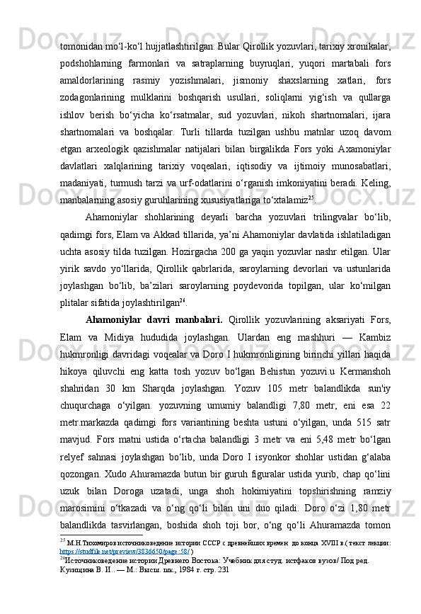 tomonidan mo‘l-ko‘l hujjatlashtirilgan. Bular Qirollik yozuvlari, tarixiy xronikalar,
podshohlarning   farmonlari   va   satraplarning   buyruqlari,   yuqori   martabali   fors
amaldorlarining   rasmiy   yozishmalari,   jismoniy   shaxslarning   xatlari,   fors
zodagonlarining   mulklarini   boshqarish   usullari,   soliqlarni   yig‘ish   va   qullarga
ishlov   berish   bo‘yicha   ko‘rsatmalar,   sud   yozuvlari,   nikoh   shartnomalari,   ijara
shartnomalari   va   boshqalar.   Turli   tillarda   tuzilgan   ushbu   matnlar   uzoq   davom
etgan   arxeologik   qazishmalar   natijalari   bilan   birgalikda   Fors   yoki   Axamoniylar
davlatlari   xalqlarining   tarixiy   voqealari,   iqtisodiy   va   ijtimoiy   munosabatlari,
madaniyati, turmush tarzi va urf-odatlarini  o‘rganish imkoniyatini beradi. Keling,
manbalarning asosiy guruhlarining xususiyatlariga to‘xtalamiz 25
.
Ahamoniylar   shohlarining   deyarli   barcha   yozuvlari   trilingvalar   bo‘lib,
qadimgi fors, Elam va Akkad tillarida, ya’ni Ahamoniylar davlatida ishlatiladigan
uchta asosiy  tilda tuzilgan. Hozirgacha 200 ga yaqin yozuvlar  nashr  etilgan. Ular
yirik   savdo   yo‘llarida,   Qirollik   qabrlarida,   saroylarning   devorlari   va   ustunlarida
joylashgan   bo‘lib,   ba’zilari   saroylarning   poydevorida   topilgan,   ular   ko‘milgan
plitalar sifatida joylashtirilgan 26
.
Ahamoniylar   davri   manbalari.   Qirollik   yozuvlarining   aksariyati   Fors,
Elam   va   Midiya   hududida   joylashgan.   Ulardan   eng   mashhuri   —   Kambiz
hukmronligi davridagi voqealar va Doro I hukmronligining birinchi yillari haqida
hikoya   qiluvchi   eng   katta   tosh   yozuv   bo‘lgan   Behistun   yozuvi.u   Kermanshoh
shahridan   30   km   Sharqda   joylashgan.   Yozuv   105   metr   balandlikda   sun'iy
chuqurchaga   o‘yilgan.   yozuvning   umumiy   balandligi   7,80   metr,   eni   esa   22
metr.markazda   qadimgi   fors   variantining   beshta   ustuni   o‘yilgan,   unda   515   satr
mavjud.   Fors   matni   ustida   o‘rtacha   balandligi   3   metr   va   eni   5,48   metr   bo‘lgan
relyef   sahnasi   joylashgan   bo‘lib,   unda   Doro   I   isyonkor   shohlar   ustidan   g‘alaba
qozongan. Xudo Ahuramazda butun bir guruh figuralar  ustida yurib, chap qo‘lini
uzuk   bilan   Doroga   uzatadi,   unga   shoh   hokimiyatini   topshirishning   ramziy
marosimini   o‘tkazadi   va   o‘ng   qo‘li   bilan   uni   duo   qiladi.   Doro   o‘zi   1,80   metr
balandlikda   tasvirlangan,   boshida   shoh   toji   bor,   o‘ng   qo‘li   Ahuramazda   tomon
25
  М.Н.Тихомиров   источниковедение   истории СССР   с древнейших времен    до конца XVIII в. (   текст лекции:
https://studfile.net/preview/3836650/page:58/  )
26
Источниковедение истории Древнего Востока:  Учебник для студ. истфаков вузов/ Под ред. 
Кузищина В. И.. — М.: Высш. шк., 1984  г. стр. 231 