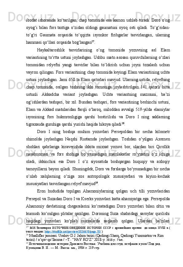 ibodat ishorasida  ko‘tarilgan, chap tomonida esa kamon ushlab  turadi. Doro o‘ng
oyog‘i   bilan   fors   taxtiga   o‘zidan   oldingi   gaumatuni   oyoq   osti   qiladi.   To‘g‘ridan-
to‘g‘ri   Gaumata   orqasida   to‘qqizta   isyonkor   firibgarlar   tasvirlangan,   ularning
hammasi qo‘llari orqasida bog‘langan 27
.
Haykaltaroshlik   tasvirlarining   o‘ng   tomonida   yozuvning   asl   Elam
variantining  to‘rtta ustuni  joylashgan.  Ushbu   matn asosan   quruvchilarning  o‘zlari
tomonidan   relyefni   yangi   tasvirlar   bilan   to‘ldirish   uchun   joyni   tozalash   uchun
vayron qilingan. Fors variantining chap tomonida keyingi Elam variantining uchta
ustuni joylashgan. Jami 650 ta Elam qatorlari mavjud. Ularning ustida, relyefning
chap   tomonida,   osilgan   toshning   ikki   tomoniga   joylashtirilgan   141   qatorli   bitta
ustunli   Akkadcha   variant   joylashgan.   Uchta   variantning   mazmuni,   ba’zi
og‘ishlardan tashqari, bir  xil. Bundan tashqari, fors variantining beshinchi  ustuni,
Elam   va   Akkad   matnlaridan   farqli   o‘laroq,   miloddan   avvalgi   519-yilda   elamiylar
isyonining   fors   hukmronligiga   qarshi   bostirilishi   va   Doro   I   ning   saklarning
tigraxauda guruhiga qarshi yurishi haqida hikoya qiladi 28
.
Doro   I   ning   boshqa   muhim   yozuvlari   Persepoldan   bir   necha   kilometr
shimolda   joylashgan   Naqshi   Rustamda   joylashgan.   Toshdan   o‘yilgan   Axemen
shohlari   qabrlariga   kiraverishda   ikkita   mixxat   yozuvi   bor,   ulardan   biri   Qirollik
nasabnomasi   va   fors   shohiga   bo‘ysunadigan   mamlakatlar   ro‘yxatini   o‘z   ichiga
oladi,   ikkinchisi   esa   Doro   I   o‘z   siyosatida   boshqargan   huquqiy   va   axloqiy
tamoyillarni bayon qiladi. Shuningdek, Doro va forslarga bo‘ysunadigan bir necha
o‘nlab   xalqlarning   o‘ziga   xos   antropologik   xususiyatlari   va   kiyim-kechak
xususiyatlari tasvirlangan relyef mavjud 29
.
Eron   hududida   topilgan   Ahamoniylarning   qolgan   uch   tilli   yozuvlaridan
Persepol va Suzadan Doro I va Kserks yozuvlari katta ahamiyatga ega. Persepolda
Ahamoniy   davlatining   chegaralarini   ko‘rsatadigan   Doro   yozuvlari   bilan   oltin   va
kumush   ko‘milgan   plitalar   qazilgan.   Doroning   Suza   shahridagi   saroylar   qurilishi
haqidagi   yozuvlari   ko‘plab   nusxalarda   saqlanib   qolgan.   Ulardan   ba’zilari
27
  М.Н.Тихомиров   ИСТОЧНИКОВЕДЕНИЕ   ИСТОРИИ   СССР   с   древнейших   времен     до   конца   XVIII   в. (
текст лекции:   https://studfile.net/preview/3836650/page:58/  )
28
 Mualliflar jamoasi. Urakov D.J. Jahon tarixi (Qadimgi Sharq, Qadimgi Yunoniston va Rim 
tarixi) / o‘quv qo‘llanma / –T.: “NAV RO‘Z” 2018-y.  2018-y.  7  bet.
29
  Источниковедение истории Древнего Востока:  Учебник для студ. истфаков вузов/ Под ред. 
Кузищина В. И.. — М.: Высш. шк., 1984  г.  219  стр. 