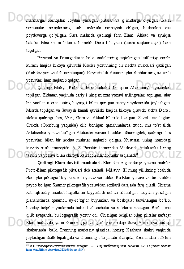 marmarga,   boshqalari   loydan   yasalgan   plitalar   va   g‘ishtlarga   o‘yilgan.   Ba’zi
namunalar   saroylarning   turli   joylarida   namoyish   etilgan,   boshqalari   esa
poydevorga   qo‘yilgan.   Susa   shahrida   qadimgi   fors,   Elam,   Akkad   va   ayniqsa
batafsil   Misr   matni   bilan   uch   metrli   Doro   I   haykali   (boshi   saqlanmagan)   ham
topilgan.
Persepol   va   Pasargadlarda   ba’zi   xudolarning   taqiqlangan   kultlariga   qarshi
kurash   haqida   hikoya   qiluvchi   Kserks   yozuvining   bir   nechta   nusxalari   qazilgan
(Antidev yozuvi deb nomlangan). Keyinchalik Axamoniylar shohlarining oz sonli
yozuvlari ham saqlanib qolgan.
Qadimgi   Midiya,   Bobil   va   Misr   hududida  bir   qator   Ahamoniylar   yozuvlari
topilgan.   Ekbatan   yaqinida   dariy   i   ning   mixxat   yozuvi   trilingvalari   topilgan,   ular
bir   vaqtlar   u   erda   uning   buyrug‘i   bilan   qurilgan   saroy   poydevorida   joylashgan.
Misrda   topilgan   va   Suvaysh   kanali   qurilishi   haqida   hikoya   qiluvchi   uchta   Doro   i
stelasi   qadimgi   fors,   Misr,   Elam   va   Akkad   tillarida   tuzilgan.   Sovet   arxeologlari
Orskda   (Orenburg   yaqinida)   olib   borilgan   qazishmalarda   xuddi   shu   to‘rt   tilda
Artakserksi   yozuvi   bo‘lgan   Alabaster   vazani   topdilar.   Shuningdek,   qadimgi   fors
yozuvlari   bilan   bir   nechta   muhrlar   saqlanib   qolgan.   Xususan,   uning   nomidagi
tasviriy   san'at   muzeyida.   A.   S.   Pushkin   tomonidan   Moskvada   Artakserks   I   ning
tasviri va yozuvi bilan chiroyli kalsedon silindr-muhr saqlanadi 30
.
Qadimgi   Elam   davlati   manbalari.   Elamdan   eng   qadimgi   yozma   matnlar
Proto-Elam   piktografik   plitalari   deb   ataladi.   Mil.avv.   III   ming   yillikning   boshida
elamiylar piktografik yoki rasmli yozuv yaratdilar. Bu Elam yozuvidan biroz oldin
paydo bo‘lgan Shumer piktografik yozuvidan sezilarli darajada farq qiladi. Chizma
xati   iqtisodiy   hisobot   hujjatlarini   tayyorlash   uchun   ishlatilgan.   Loydan   yasalgan
planshetlarda   qoramol,   uy-ro‘zg‘or   buyumlari   va   boshqalar   tasvirlangan   bo‘lib,
bunday   belgilar   yordamida   butun   tushunchalar   va   so‘zlarni   etkazgan.   Boshqacha
qilib   aytganda,   bu   logografik   yozuv   edi.   Chizilgan   belgilar   bilan   plitalar   nafaqat
Elam hududida, ya’ni Eronning janubi-g‘arbiy qismidagi Suza, Anshan va boshqa
shaharlarda,   balki   Eronning   markaziy   qismida,   hozirgi   Kashana   shahri   yaqinida
joylashgan Sialk tepaligida va Eronning o‘ta janubi-sharqida, Kermandan 225 km
30
  М.Н.Тихомиров   источниковедение   истории СССР   с древнейших времен    до конца XVIII в. (   текст лекции:
https://studfile.net/preview/3836650/page:58/  ) 