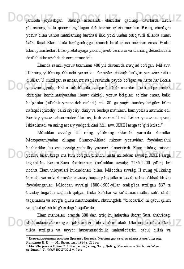 janubda   joylashgan.   Shunga   asoslanib,   elamitlar   qadimgi   davrlarda   Eron
platosining   katta   qismini   egallagan   deb   taxmin   qilish   mumkin.   Biroq,   chizilgan
yozuv  bilan  ushbu  matnlarning  barchasi   ikki  yoki  undan  ortiq  turli  tillarda  emas,
balki   faqat   Elam   tilida   tuzilganligiga   ishonch   hosil   qilish   mumkin   emas.   Proto-
Elam planshetlari Inter-pretatsiyaga yaxshi javob bermasa va ularning dekodlanishi
dastlabki bosqichda davom etmoqda 31
.
Elamda rasmli yozuv taxminan 400 yil davomida mavjud bo‘lgan. Mil.avv.
III   ming   yillikning   ikkinchi   yarmida     elamiylar   chiziqli   bo‘g‘in   yozuvini   ixtiro
qildilar. U chizilgan rasmdan mustaqil ravishda paydo bo‘lgan va hatto har ikkala
yozuvning yodgorliklari turli tillarda tuzilgan bo‘lishi mumkin. Turli xil geometrik
chiziqlar   kombinatsiyasidan   iborat   chiziqli   yozuv   belgilari   so‘zlar   emas,   balki
bo‘g‘inlar   (sillabik   yozuv   deb   ataladi)   edi.   80   ga   yaqin   bunday   belgilar   bilan
nafaqat iqtisodiy, balki siyosiy, diniy va boshqa matnlarni ham yozish mumkin edi.
Bunday  yozuv  uchun materiallar  loy,  tosh  va  metall   edi. Lineer  yozuv  uzoq vaqt
ishlatilmadi va uning asosiy yodgorliklari Mil. avv. XXIII asrga to‘g‘ri keladi 32
.
Miloddan   avvalgi   III   ming   yillikning   ikkinchi   yarmida   elamitlar
Mesopotamiyadan   olingan   Shumer-Akkad   mixxat   yozuvidan   foydalanishni
boshladilar,   bu   esa   avvalgi   mahalliy   yozuvni   almashtirdi.   Elam   tilidagi   mixxat
yozuvi   bilan   bizga   ma’lum   bo‘lgan   birinchi   matn   miloddan   avvalgi   XXIII   asrga
tegishli.bu   Naram-Suen   shartnomasi   (miloddan   avvalgi   2236-2200   yillar)   bir
nechta   Elam   viloyatlari   hukmdorlari   bilan.   Miloddan   avvalgi   II   ming   yillikning
birinchi yarmida elamiylar xususiy huquqiy hujjatlarni tuzish uchun Akkad tilidan
foydalanganlar.   Miloddan   avvalgi   1800-1500-yillar   oralig‘ida   tuzilgan   837   ta
bunday   hujjatlar   saqlanib   qolgan.   Bular   ko‘char   va   ko‘chmas   mulkni   sotib   olish,
taqsimlash va sovg‘a qilish shartnomalari, shuningdek, “birodarlik” ni qabul qilish
va qabul qilish to‘g‘risidagi hujjatlardir. 
Elam   manbalari   orasida   300   dan   ortiq   hujjatlardan   iborat   Susa   shahridagi
shoh ustaxonalarining xo‘jalik arxivi alohida o‘rin tutadi. Ularning barchasi Elam
tilida   tuzilgan   va   tayyor   hunarmandchilik   mahsulotlarini   qabul   qilish   va
31
  Источниковедение истории Древнего Востока:  Учебник для студ. истфаков вузов/ Под ред. 
Кузищина В. И.. — М.: Высш. шк., 1984  г. 231 стр.
32
 Mualliflar jamoasi. Urakov D.J.  Jahon tarixi (Qadimgi Sharq, Qadimgi Yunoniston va Rim tarixi) / o‘quv 
qo‘llanma / –T.: “NAV RO‘Z” 2018-y .  9  bet . 