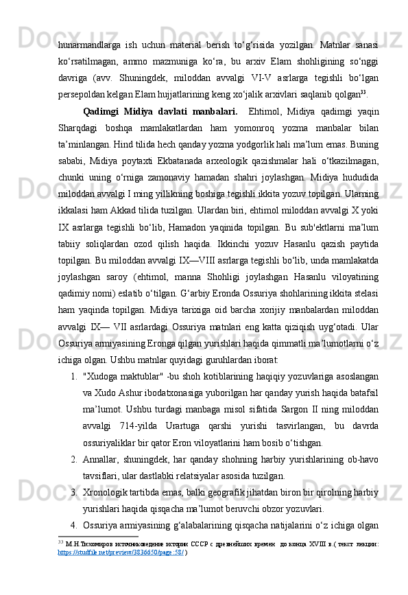 hunarmandlarga   ish   uchun   material   berish   to‘g‘risida   yozilgan.   Matnlar   sanasi
ko‘rsatilmagan,   ammo   mazmuniga   ko‘ra,   bu   arxiv   Elam   shohligining   so‘nggi
davriga   (avv.   Shuningdek,   miloddan   avvalgi   VI-V   asrlarga   tegishli   bo‘lgan
persepoldan kelgan Elam hujjatlarining keng xo‘jalik arxivlari saqlanib qolgan 33
. 
Qadimgi   Midiya   davlati   manbalari.     Ehtimol,   Midiya   qadimgi   yaqin
Sharqdagi   boshqa   mamlakatlardan   ham   yomonroq   yozma   manbalar   bilan
ta’minlangan. Hind tilida hech qanday yozma yodgorlik hali ma’lum emas. Buning
sababi,   Midiya   poytaxti   Ekbatanada   arxeologik   qazishmalar   hali   o‘tkazilmagan,
chunki   uning   o‘rniga   zamonaviy   hamadan   shahri   joylashgan.   Midiya   hududida
miloddan avvalgi I ming yillikning boshiga tegishli ikkita yozuv topilgan. Ularning
ikkalasi ham Akkad tilida tuzilgan. Ulardan biri, ehtimol miloddan avvalgi X yoki
IX   asrlarga   tegishli   bo‘lib,   Hamadon   yaqinida   topilgan.   Bu   sub'ektlarni   ma’lum
tabiiy   soliqlardan   ozod   qilish   haqida.   Ikkinchi   yozuv   Hasanlu   qazish   paytida
topilgan. Bu miloddan avvalgi IX—VIII asrlarga tegishli bo‘lib, unda mamlakatda
joylashgan   saroy   (ehtimol,   manna   Shohligi   joylashgan   Hasanlu   viloyatining
qadimiy nomi) eslatib o‘tilgan. G‘arbiy Eronda Ossuriya shohlarining ikkita stelasi
ham   yaqinda   topilgan.   Midiya   tarixiga   oid   barcha   xorijiy   manbalardan   miloddan
avvalgi   IX—   VII   asrlardagi   Ossuriya   matnlari   eng   katta   qiziqish   uyg‘otadi.   Ular
Ossuriya armiyasining Eronga qilgan yurishlari haqida qimmatli ma’lumotlarni o‘z
ichiga olgan. Ushbu matnlar quyidagi guruhlardan iborat:
1. "Xudoga maktublar" -bu shoh kotiblarining haqiqiy yozuvlariga asoslangan
va Xudo Ashur ibodatxonasiga yuborilgan har qanday yurish haqida batafsil
ma’lumot.   Ushbu   turdagi   manbaga   misol   sifatida   Sargon   II   ning   miloddan
avvalgi   714-yilda   Urartuga   qarshi   yurishi   tasvirlangan,   bu   davrda
ossuriyaliklar bir qator Eron viloyatlarini ham bosib o‘tishgan. 
2. Annallar,   shuningdek,   har   qanday   shohning   harbiy   yurishlarining   ob-havo
tavsiflari, ular dastlabki relatsiyalar asosida tuzilgan. 
3. Xronologik tartibda emas, balki geografik jihatdan biron bir qirolning harbiy
yurishlari haqida qisqacha ma’lumot beruvchi obzor yozuvlari. 
4. Ossuriya armiyasining g‘alabalarining qisqacha natijalarini o‘z ichiga olgan
33
  М.Н.Тихомиров   источниковедение   истории   СССР   с   древнейших   времен     до  конца   XVIII   в. (   текст   лекции:
https://studfile.net/preview/3836650/page:58/  ) 