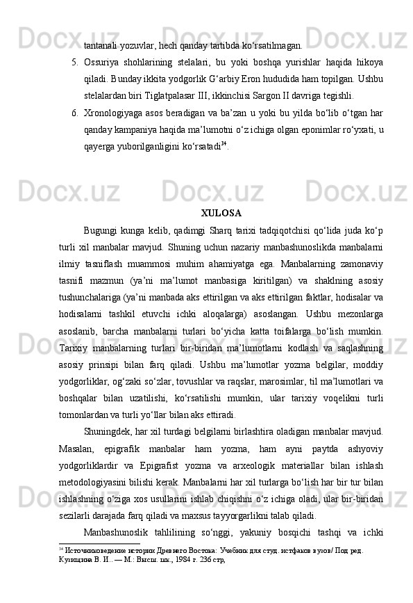 tantanali yozuvlar, hech qanday tartibda ko‘rsatilmagan. 
5. Ossuriya   shohlarining   stelalari,   bu   yoki   boshqa   yurishlar   haqida   hikoya
qiladi. Bunday ikkita yodgorlik G‘arbiy Eron hududida ham topilgan. Ushbu
stelalardan biri Tiglatpalasar III, ikkinchisi Sargon II davriga tegishli. 
6. Xronologiyaga   asos   beradigan   va   ba’zan   u   yoki   bu   yilda   bo‘lib   o‘tgan   har
qanday kampaniya haqida ma’lumotni o‘z ichiga olgan eponimlar ro‘yxati, u
qayerga yuborilganligini ko‘rsatadi 34
.
XULOSA
Bugungi   kunga   kelib,   qadimgi   Sharq   tarixi   tadqiqotchisi   qo‘lida   juda   ko‘p
turli   xil   manbalar   mavjud.   Shuning   uchun   nazariy   manbashunoslikda   manbalarni
ilmiy   tasniflash   muammosi   muhim   ahamiyatga   ega.   Manbalarning   zamonaviy
tasnifi   mazmun   (ya’ni   ma’lumot   manbasiga   kiritilgan)   va   shaklning   asosiy
tushunchalariga (ya’ni manbada aks ettirilgan va aks ettirilgan faktlar, hodisalar va
hodisalarni   tashkil   etuvchi   ichki   aloqalarga)   asoslangan.   Ushbu   mezonlarga
asoslanib,   barcha   manbalarni   turlari   bo‘yicha   katta   toifalarga   bo‘lish   mumkin.
Tarixiy   manbalarning   turlari   bir-biridan   ma’lumotlarni   kodlash   va   saqlashning
asosiy   prinsipi   bilan   farq   qiladi.   Ushbu   ma’lumotlar   yozma   belgilar,   moddiy
yodgorliklar, og‘zaki so‘zlar, tovushlar va raqslar, marosimlar, til ma’lumotlari va
boshqalar   bilan   uzatilishi,   ko‘rsatilishi   mumkin,   ular   tarixiy   voqelikni   turli
tomonlardan va turli yo‘llar bilan aks ettiradi. 
Shuningdek, har xil turdagi belgilarni birlashtira oladigan manbalar mavjud.
Masalan,   epigrafik   manbalar   ham   yozma,   ham   ayni   paytda   ashyoviy
yodgorliklardir   va   Epigrafist   yozma   va   arxeologik   materiallar   bilan   ishlash
metodologiyasini bilishi kerak. Manbalarni har xil turlarga bo‘lish har bir tur bilan
ishlashning o‘ziga xos usullarini ishlab chiqishni o‘z ichiga oladi, ular bir-biridan
sezilarli darajada farq qiladi va maxsus tayyorgarlikni talab qiladi.
Manbashunoslik   tahlilining   so‘nggi,   yakuniy   bosqichi   tashqi   va   ichki
34
  Источниковедение истории Древнего Востока:  Учебник для студ. истфаков вузов/ Под ред. 
Кузищина В. И.. — М.: Высш. шк., 1984  г.  236  стр, 