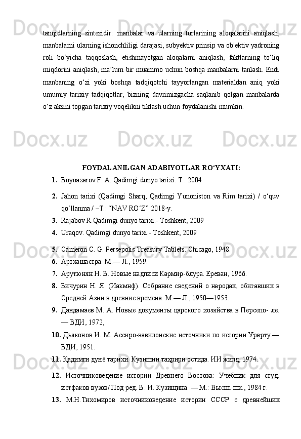 tanqidlarning   sintezidir:   manbalar   va   ularning   turlarining   aloqalarini   aniqlash,
manbalarni ularning ishonchliligi darajasi, subyektiv prinsip va ob'ektiv yadroning
roli   bo‘yicha   taqqoslash,   etishmayotgan   aloqalarni   aniqlash,   faktlarning   to‘liq
miqdorini  aniqlash, ma’lum  bir  muammo uchun boshqa manbalarni tanlash. Endi
manbaning   o‘zi   yoki   boshqa   tadqiqotchi   tayyorlangan   materialdan   aniq   yoki
umumiy   tarixiy   tadqiqotlar,   bizning   davrimizgacha   saqlanib   qolgan   manbalarda
o‘z aksini topgan tarixiy voqelikni tiklash uchun foydalanishi mumkin.
FOYDALANILGAN   ADABIYOTLAR   RO‘YXATI :
1. Boynazarov F. A. Qadimgi dunyo tarixi.  Т .: 2004
2. Jahon   tarixi   (Qadimgi   Sharq,   Qadimgi   Yunoniston   va   Rim   tarixi)   /   o‘quv
qo‘llanma / –T.: “NAV RO‘Z” 2018-y.
3. Rajabov R Qadimgi dunyo tarixi.- Toshkent, 2009
4. Uraqov. Qadimgi dunyo tarixi.- Toshkent, 2009
5. Cameron C. G. Persepolis Treasury Tablets. Chicago, 1948.
6. Артхашастра. M.— Л., 1959.
7. Арутюнян H. В. Новые надписи Кармир-блура. Ереван, 1966.
8. Бичурин   Н.   Я.   (Иакмнф).   Собрание   сведений   о   народах,   обитавших   в
Средней Азии в древние времена. М.— Л., 1950—1953.
9. Дандамаев М. А.   Новые документы царского хозяйства в Персепо- ле.
—  ВДИ,  1972,
10.   Дьяконов И. М. Ассиро-вавилонские источники по истории Урарту.—
ВДИ, 1951.
11.   Қадимги дунё тарихи. Кузишин таҳрири остида. ИИ жилд, 1974.
12.   Источниковедение   истории   Древнего   Востока:   Учебник   для   студ.
истфаков вузов/ Под ред. В. И. Кузищина. — М.: Высш. шк., 1984  г. 
13.   М.Н.Тихомиров   источниковедение   истории   СССР   с   древнейших 