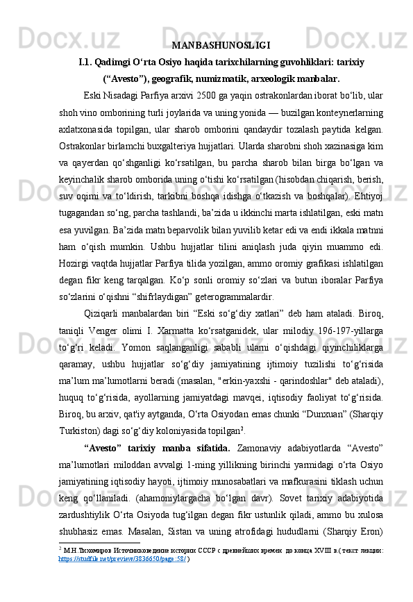 MANBASHUNOSLIGI
I.1. Qadimgi O‘rta Osiyo haqida tarixchilarning guvohliklari: tarixiy
(“Avesto”), geografik, numizmatik, arxeologik manbalar.
Eski Nisadagi Parfiya arxivi 2500 ga yaqin ostrakonlardan iborat bo‘lib, ular
shoh vino omborining turli joylarida va uning yonida — buzilgan konteynerlarning
axlatxonasida   topilgan,   ular   sharob   omborini   qandaydir   tozalash   paytida   kelgan.
Ostrakonlar birlamchi buxgalteriya hujjatlari. Ularda sharobni shoh xazinasiga kim
va   qayerdan   qo‘shganligi   ko‘rsatilgan,   bu   parcha   sharob   bilan   birga   bo‘lgan   va
keyinchalik sharob omborida uning o‘tishi ko‘rsatilgan (hisobdan chiqarish, berish,
suv   oqimi   va   to‘ldirish,   tarkibni   boshqa   idishga   o‘tkazish   va   boshqalar).   Ehtiyoj
tugagandan so‘ng, parcha tashlandi, ba’zida u ikkinchi marta ishlatilgan, eski matn
esa yuvilgan. Ba’zida matn beparvolik bilan yuvilib ketar edi va endi ikkala matnni
ham   o‘qish   mumkin.   Ushbu   hujjatlar   tilini   aniqlash   juda   qiyin   muammo   edi.
Hozirgi vaqtda hujjatlar Parfiya tilida yozilgan, ammo oromiy grafikasi ishlatilgan
degan   fikr   keng   tarqalgan.   Ko‘p   sonli   oromiy   so‘zlari   va   butun   iboralar   Parfiya
so‘zlarini o‘qishni “shifrlaydigan” geterogrammalardir.
Qiziqarli   manbalardan   biri   “Eski   so‘g‘diy   xatlari”   deb   ham   ataladi.   Biroq,
taniqli   Venger   olimi   I.   Xarmatta   ko‘rsatganidek,   ular   milodiy   196-197-yillarga
to‘g‘ri   keladi.   Yomon   saqlanganligi   sababli   ularni   o‘qishdagi   qiyinchiliklarga
qaramay,   ushbu   hujjatlar   so‘g‘diy   jamiyatining   ijtimoiy   tuzilishi   to‘g‘risida
ma’lum ma’lumotlarni beradi (masalan, "erkin-yaxshi - qarindoshlar" deb ataladi),
huquq   to‘g‘risida,   ayollarning   jamiyatdagi   mavqei,   iqtisodiy   faoliyat   to‘g‘risida.
Biroq, bu arxiv, qat'iy aytganda, O‘rta Osiyodan emas chunki “Dunxuan” (Sharqiy
Turkiston) dagi so‘g‘diy koloniyasida topilgan 2
.
“Avesto”   tarixiy   manba   sifatida.   Zamonaviy   adabiyotlarda   “Avesto”
ma’lumotlari   miloddan   avvalgi   1-ming   yillikning   birinchi   yarmidagi   o‘rta   Osiyo
jamiyatining iqtisodiy hayoti, ijtimoiy munosabatlari va mafkurasini tiklash uchun
keng   qo‘llaniladi.   (ahamoniylargacha   bo‘lgan   davr).   Sovet   tarixiy   adabiyotida
zardushtiylik O‘rta Osiyoda tug‘ilgan degan fikr ustunlik qiladi, ammo bu xulosa
shubhasiz   emas.   Masalan,   Sistan   va   uning   atrofidagi   hududlarni   (Sharqiy   Eron)
2
  М.Н.Тихомиров   И сточниковедение   истории СССР   с древнейших времен     до конца XVIII в. (   текст лекции:
https://studfile.net/preview/3836650/page:58/  ) 
