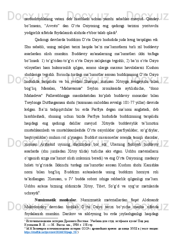 zardushtiylikning   vatani   deb   hisoblash   uchun   yaxshi   sabablar   mavjud.   Qanday
bo‘lmasin,   “Avesto”   dan   O‘rta   Osiyoning   eng   qadimgi   tarixini   yorituvchi
yodgorlik sifatida foydalanish alohida e'tibor talab qiladi 3
.
Qadimgi davrlarda buddizm O‘rta Osiyo hududida juda keng tarqalgan edi.
Shu   sababli,   uning   xalqlari   tarixi   haqida   ba’zi   ma’lumotlarni   turli   xil   buddaviy
asarlardan   olish   mumkin.   Buddaviy   an'analarning   ma’lumotlari   ikki   toifaga
bo‘linadi: 1) to‘g‘ridan-to‘g‘ri o‘rta Osiyo xalqlariga tegishli; 2) ba’zi o‘rta Osiyo
viloyatlari   ham   hukmronlik   qilgan,   ammo   ularga   maxsus   havolalarsiz   Kushon
shohlariga tegishli. Birinchi turdagi ma’lumotlar asosan buddizmning O‘rta Osiyo
hududida   tarqalishi   va   bu   yerdan   Sharqqa,   xususan   Xitoyga   kengayishi   bilan
bog‘liq.   Masalan,   "Mahavamsa"   Seylon   xronikasida   aytilishicha,   "dono
Mahadeva"   Pallavabhogga   mamlakatidan   ko‘plab   buddaviy   monaxlar   bilan
Tseylonga Dutthagamani shohi (taxminan miloddan avvalgi 101-77 yillar) davrida
kelgan.   Ba’zi   tadqiqotchilar   bu   erda   Parfiya   degan   ma’noni   anglatadi,   deb
hisoblashadi,   shuning   uchun   bizda   Parfiya   hududida   buddizmning   tarqalishi
haqidagi   eng   qadimgi   dalillar   mavjud.   Xitoyda   buddaviylik   ta’limotini
mustahkamlash   va   mustahkamlashda   O‘rta   osiyoliklar   (parfiyaliklar,   so‘g‘diylar,
baqtriyaliklar) muhim  rol o‘ynagan. Buddist  missionerlar  orasida  taniqli shaxslar,
xususan   Arshakid   uyining   shahzodasi   bor   edi.   Ularning   faoliyati   buddaviy
asarlarda   (shu   jumladan   Xitoy   tilida)   turlicha   aks   etgan.   Ushbu   materiallarni
o‘rganish sizga ma’lumot olish imkonini beradi) va eng O‘rta Osiyoning  madaniy
holati   to‘g‘risida.   Ikkinchi   turdagi   ma’lumotlar   asosan   Kushon   shohi   Kanishka
nomi   bilan   bog‘liq.   Buddizm   an'analarida   uning   buddizm   homiysi   roli
ta’kidlangan.   Xususan,   u   IV   budda   sobori   ishiga   rahbarlik   qilganligi   ma’lum.
Ushbu   an'ana   bizning   oldimizda   Xitoy,   Tibet,   So‘g‘d   va   uyg‘ur   matnlarida
uchraydi 4
.
Numizmatik   manbalar.   Numizmatik   materiallardan   faqat   Aleksandr
Makedonskiy   davridan   boshlab   O‘rta   Osiyo   tarixi   bo‘yicha   manba   sifatida
foydalanish   mumkin.   Darikov   va   sikleyning   bu   erda   joylashganligi   haqidagi
3
  Источниковедение истории Древнего Востока:  Учебник для студ. истфаков вузов/ Под ред. 
Кузищина В. И.. — М.: Высш. шк., 1984  г. 158 стр.
4
  М.Н.Тихомиров   источниковедение   истории СССР   с древнейших времен     до конца XVIII в. (   текст лекции:
https://studfile.net/preview/3836650/page:58/  ) 