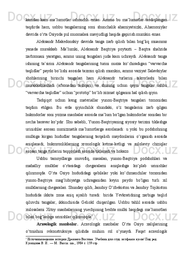 kamdan-kam   ma’lumotlar   ishonchli   emas.   Ammo   bu   ma’lumotlar   tasdiqlangan
taqdirda   ham,   ushbu   tangalarning   soni   shunchalik   ahamiyatsizki,   Ahamoniylar
davrida o‘rta Osiyoda pul muomalasi mavjudligi haqida gapirish mumkin emas.
Aleksandr   Makedonskiy   davrida   tanga   zarb   qilish   bilan   bog‘liq   muammo
yanada   murakkab.   Ma’lumki,   Aleksandr   Baqtriya   poytaxti   –   Baqtra   shahrida
zarbxonani   yaratgan,   ammo   uning   tangalari   juda   kam   uchraydi.   Aleksandr   tanga
ishining   ta’sirini   Aleksandr   tangalarining   turini   nusxa   ko‘chiradigan   “varvarcha
taqlidlar” paydo bo‘lishi asosida taxmin qilish mumkin, ammo vaziyat Salavkiylar
shohlarining   birinchi   tangalari   ham   Aleksandr   turlarini   takrorlashi   bilan
murakkablashadi   (afsonadan   tashqari)   va   shuning   uchun   qaysi   tangalar   ushbu
“varvarcha taqlidlar” uchun “prototip” bo‘lib xizmat qilganini hal qilish qiyin.
Tadqiqot   uchun   keng   materiallar   yunon-Baqtriya   tangalari   tomonidan
taqdim   etilgan.   Bu   erda   qiyinchilik   shundaki,   o‘z   tangalarini   zarb   qilgan
hukmdorlar soni yozma manbalar asosida ma’lum bo‘lgan hukmdorlar sonidan bir
necha baravar ko‘pdir. Shu sababli, Yunon-Baqtriyaning siyosiy tarixini tiklashga
urinishlar   asosan   numizmatik   ma’lumotlarga   asoslanadi:   u   yoki   bu   podshohning
mulkiga   kirgan   hududlar   tangalarning   tarqalish   maydonlarini   o‘rganish   asosida
aniqlanadi;   hukmronliklarning   xronologik   ketma-ketligi   va   sulolaviy   chiziqlar
asosan tanga turlarini taqqoslash asosida tiklanadi va hokazo.
Ushbu   tamoyillarga   muvofiq,   masalan,   yunon-Baqtriya   podshohlari   va
mahalliy   mulklar   o‘rtasidagi   chegaralarni   aniqlashga   ko‘plab   urinishlar
qilinmoqda.   O‘rta   Osiyo   hududidagi   qabilalar   yoki   ko‘chmanchilar   tomonidan
yunon-Baqtriya   mag‘lubiyatga   uchraganidan   keyin   paydo   bo‘lgan   turli   xil
mulklarning chegaralari. Shunday qilib, Janubiy O‘zbekiston va Janubiy Tojikiston
hududida   ikkita   zona   aniq   ajralib   turadi:   birida   Yevkratidning   zarbiga   taqlid
qiluvchi   tangalar,   ikkinchisida   Geliokl   chiqarilgan.   Ushbu   tahlil   asosida   ushbu
xulosalarni   Xitoy   manbalarining   yuechjining   beshta   mulki   haqidagi   ma’lumotlari
bilan bog‘lashga urinishlar qilinmoqda 5
.
Arxeologik   manbalar.   Arxeologik   manbalar   O‘rta   Osiyo   xalqlarining
o‘tmishini   rekonstruksiya   qilishda   muhim   rol   o‘ynaydi.   Faqat   arxeologik
5
  Источниковедение истории Древнего Востока:  Учебник для студ. истфаков вузов/ Под ред. 
Кузищина В. И.. — М.: Высш. шк., 1984  г. 159 стр. 