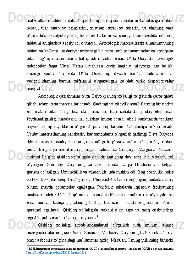 materiallar   moddiy   ishlab   chiqarishning   bir   qator   sohalarini   baholashga   imkon
beradi,   ular   turar-joy   tizimlarini,   xususan,   turar-joy   turlarini   va   ularning   vaqt
o‘tishi   bilan   evolyutsiyasini,   turar-joy   turlarini   va   shunga   mos   ravishda   oilaning
tabiatini aniqlashda asosiy rol o‘ynaydi. Arxeologik materiallarsiz almashinuvning
tabiati va ko‘lami, madaniyat tarixidagi bir qator muhim muammolar va boshqalar
bilan   bog‘liq   muammolarni   hal   qilish   mumkin   emas.   O‘rta   Osiyoda   arxeologik
tadqiqotlar   faqat   Ulug‘   Vatan   urushidan   keyin   haqiqiy   miqyosga   ega   bo‘ldi.
Hozirgi   vaqtda   bu   erda   O‘rta   Osiyoning   deyarli   barcha   hududlarini   va
yodgorliklarning   barcha   toifalarini   o‘rganadigan   ko‘plab   yirik   ekspeditsiyalar
mavjud.
Arxeologik qazishmalar o‘rta Osiyo qishloq xo‘jaligi to‘g‘risida qaror qabul
qilish uchun katta materiallar beradi. Qadimgi va xitoylik mualliflarning bir nechta
eslatmalari   bilan   birgalikda   ular,   masalan,   turli   sohalarda   qanday   ekinlardan
foydalanilganligi  masalasini  hal  qilishga  imkon beradi:  aholi  punktlarida topilgan
hayvonlarning suyaklarini   o‘rganish  podaning  tarkibini  baholashga   imkon beradi.
Ushbu materiallarning barchasini har tomonlama o‘rganish qadimgi O‘rta Osiyoda
ikkita   asosiy   iqtisodiy   zonaning   mavjudligi   to‘g‘risida   xulosa   chiqarishga   imkon
berdi.   Irrigatsiya   tizimlari   rivojlangan   hududlarda   (Baqtriya,   Margiana,   Xorazm,
ehtimol   So‘g‘d)   qishloq   xo‘jaligida   don   ekinlari   (bug‘doy,  arpa,   o‘t)   yetakchi   rol
o‘ynagan.   Shimoliy   Osiyoning   Janubiy   qismida   ularga   Hindistondan   kelgan
guruch qo‘shilgan. Uzumchilik va vinochilik juda muhim edi. Bog‘dorchilik, poliz
va texnik ekinlar keng tarqalgan edi. Chorvachilik ham rivojlangan, podada asosiy
o‘rinni   mayda   qoramollar   egallagan.   Periferik   sohalarda   iqtisodiy   faoliyatning
boshqa   modeli   ishlab   chiqilmoqda:   chorvachilik   ancha   muhim   rol   o‘ynaydi.   Bu
erda,   bundan   tashqari,   podaning   boshqa   tuzilishi   —   unda   eng   muhim   o‘rinni
qoramol   egallaydi.   Qishloq   xo‘jaligida   etakchi   o‘rin   arpa   va   tariq   etishtirishga
tegishli, poliz ekinlari ham rol o‘ynaydi 6
.
Qishloq   xo‘jaligi   asbob-uskunalarini   o‘rganish   juda   muhim,   ammo
hozirgacha   ularning   soni   kam.   Xususan,   Markaziy   Osiyoning   turli   mintaqalarida
temir asboblar to‘g‘risidagi ma’lumotlar qiziq. Masalan, I ming yillikning birinchi
6
  М.Н.Тихомиров   источниковедение   истории СССР   с древнейших времен     до конца XVIII в. (   текст лекции:
https://studfile.net/preview/3836650/page:58/  ) 