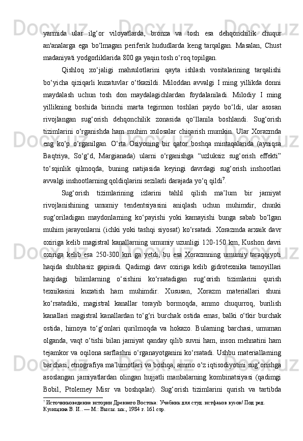 yarmida   ular   ilg‘or   viloyatlarda,   bronza   va   tosh   esa   dehqonchilik   chuqur
an'analarga   ega   bo‘lmagan   periferik   hududlarda   keng   tarqalgan.   Masalan,   Chust
madaniyati yodgorliklarida 800 ga yaqin tosh o‘roq topilgan. 
Qishloq   xo‘jaligi   mahsulotlarini   qayta   ishlash   vositalarining   tarqalishi
bo‘yicha   qiziqarli   kuzatuvlar   o‘tkazildi.   Miloddan   avvalgi   I   ming   yillikda   donni
maydalash   uchun   tosh   don   maydalagichlardan   foydalaniladi.   Milodiy   I   ming
yillikning   boshida   birinchi   marta   tegirmon   toshlari   paydo   bo‘ldi,   ular   asosan
rivojlangan   sug‘orish   dehqonchilik   zonasida   qo‘llanila   boshlandi.   Sug‘orish
tizimlarini   o‘rganishda   ham   muhim   xulosalar   chiqarish   mumkin.   Ular   Xorazmda
eng   ko‘p   o‘rganilgan.   O‘rta   Osiyoning   bir   qator   boshqa   mintaqalarida   (ayniqsa
Baqtriya,   So‘g‘d,   Margianada)   ularni   o‘rganishga   “uzluksiz   sug‘orish   effekti”
to‘sqinlik   qilmoqda,   buning   natijasida   keyingi   davrdagi   sug‘orish   inshootlari
avvalgi inshootlarning qoldiqlarini sezilarli darajada yo‘q qildi 7
.
Sug‘orish   tizimlarining   izlarini   tahlil   qilish   ma’lum   bir   jamiyat
rivojlanishining   umumiy   tendentsiyasini   aniqlash   uchun   muhimdir,   chunki
sug‘oriladigan   maydonlarning   ko‘payishi   yoki   kamayishi   bunga   sabab   bo‘lgan
muhim   jarayonlarni   (ichki   yoki   tashqi   siyosat)   ko‘rsatadi.   Xorazmda   arxaik   davr
oxiriga  kelib  magistral  kanallarning  umumiy  uzunligi   120-150  km,  Kushon  davri
oxiriga   kelib   esa   250-300   km   ga   yetdi,   bu   esa   Xorazmning   umumiy   taraqqiyoti
haqida   shubhasiz   gapiradi.   Qadimgi   davr   oxiriga   kelib   gidrotexnika   tamoyillari
haqidagi   bilimlarning   o‘sishini   ko‘rsatadigan   sug‘orish   tizimlarini   qurish
texnikasini   kuzatish   ham   muhimdir.   Xususan,   Xorazm   materiallari   shuni
ko‘rsatadiki,   magistral   kanallar   torayib   bormoqda,   ammo   chuqurroq,   burilish
kanallari   magistral   kanallardan   to‘g‘ri   burchak   ostida   emas,   balki   o‘tkir   burchak
ostida,   himoya   to‘g‘onlari   qurilmoqda   va   hokazo.   Bularning   barchasi,   umuman
olganda,  vaqt  o‘tishi   bilan  jamiyat   qanday  qilib  suvni  ham,   inson   mehnatini   ham
tejamkor va oqilona sarflashni o‘rganayotganini ko‘rsatadi. Ushbu materiallarning
barchasi, etnografiya ma’lumotlari va boshqa, ammo o‘z iqtisodiyotini sug‘orishga
asoslangan   jamiyatlardan   olingan   hujjatli   manbalarning   kombinatsiyasi   (qadimgi
Bobil,   Ptolemey   Misr   va   boshqalar).   Sug‘orish   tizimlarini   qurish   va   tartibda
7
  Источниковедение истории Древнего Востока:  Учебник для студ. истфаков вузов/ Под ред. 
Кузищина В. И.. — М.: Высш. шк., 1984  г. 161 стр. 