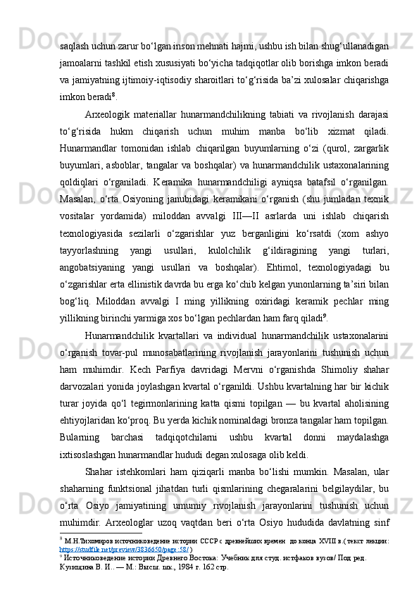 saqlash uchun zarur bo‘lgan inson mehnati hajmi, ushbu ish bilan shug‘ullanadigan
jamoalarni tashkil etish xususiyati bo‘yicha tadqiqotlar olib borishga imkon beradi
va jamiyatning ijtimoiy-iqtisodiy sharoitlari to‘g‘risida ba’zi xulosalar chiqarishga
imkon beradi 8
.
Arxeologik   materiallar   hunarmandchilikning   tabiati   va   rivojlanish   darajasi
to‘g‘risida   hukm   chiqarish   uchun   muhim   manba   bo‘lib   xizmat   qiladi.
Hunarmandlar   tomonidan   ishlab   chiqarilgan   buyumlarning   o‘zi   (qurol,   zargarlik
buyumlari,   asboblar,   tangalar   va   boshqalar)   va   hunarmandchilik   ustaxonalarining
qoldiqlari   o‘rganiladi.   Keramika   hunarmandchiligi   ayniqsa   batafsil   o‘rganilgan.
Masalan,   o‘rta   Osiyoning   janubidagi   keramikani   o‘rganish   (shu   jumladan   texnik
vositalar   yordamida)   miloddan   avvalgi   III—II   asrlarda   uni   ishlab   chiqarish
texnologiyasida   sezilarli   o‘zgarishlar   yuz   berganligini   ko‘rsatdi   (xom   ashyo
tayyorlashning   yangi   usullari,   kulolchilik   g‘ildiragining   yangi   turlari,
angobatsiyaning   yangi   usullari   va   boshqalar).   Ehtimol,   texnologiyadagi   bu
o‘zgarishlar erta ellinistik davrda bu erga ko‘chib kelgan yunonlarning ta’siri bilan
bog‘liq.   Miloddan   avvalgi   I   ming   yillikning   oxiridagi   keramik   pechlar   ming
yillikning birinchi yarmiga xos bo‘lgan pechlardan ham farq qiladi 9
.
Hunarmandchilik   kvartallari   va   individual   hunarmandchilik   ustaxonalarini
o‘rganish   tovar-pul   munosabatlarining   rivojlanish   jarayonlarini   tushunish   uchun
ham   muhimdir.   Kech   Parfiya   davridagi   Mervni   o‘rganishda   Shimoliy   shahar
darvozalari yonida joylashgan kvartal o‘rganildi. Ushbu kvartalning har bir kichik
turar   joyida   qo‘l   tegirmonlarining   katta   qismi   topilgan   —   bu   kvartal   aholisining
ehtiyojlaridan ko‘proq. Bu yerda kichik nominaldagi bronza tangalar ham topilgan.
Bularning   barchasi   tadqiqotchilarni   ushbu   kvartal   donni   maydalashga
ixtisoslashgan hunarmandlar hududi degan xulosaga olib keldi.
Shahar   istehkomlari   ham   qiziqarli   manba   bo‘lishi   mumkin.   Masalan,   ular
shaharning   funktsional   jihatdan   turli   qismlarining   chegaralarini   belgilaydilar,   bu
o‘rta   Osiyo   jamiyatining   umumiy   rivojlanish   jarayonlarini   tushunish   uchun
muhimdir.   Arxeologlar   uzoq   vaqtdan   beri   o‘rta   Osiyo   hududida   davlatning   sinf
8
  М.Н.Тихомиров   источниковедение   истории СССР   с древнейших времен     до конца XVIII в. (   текст лекции:
https://studfile.net/preview/3836650/page:58/  )
9
  Источниковедение истории Древнего Востока:  Учебник для студ. истфаков вузов/ Под ред. 
Кузищина В. И.. — М.: Высш. шк., 1984  г. 162 стр. 