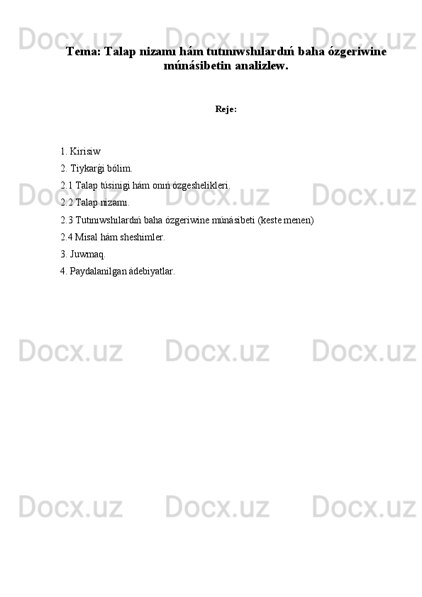 Tema: Talap nizamı hám tutınıwshılardıń baha ózgeriwine
múnásibetin analizlew.
Reje:
1. Kirisiw
2. Tiykarǵ�i bólim.
2.1 Talap túsini	
ǵi hám onıń óz	ǵeshelikleri.
2.2 Talap nizamı.
2.3 Tutınıwshılardıń baha óz	
ǵeriwine múnásibeti (keste menen)
2.4 Misal hám sheshimler.
3. Juwmaq.
4. Paydalanil	
ǵan ádebiyatlar. 