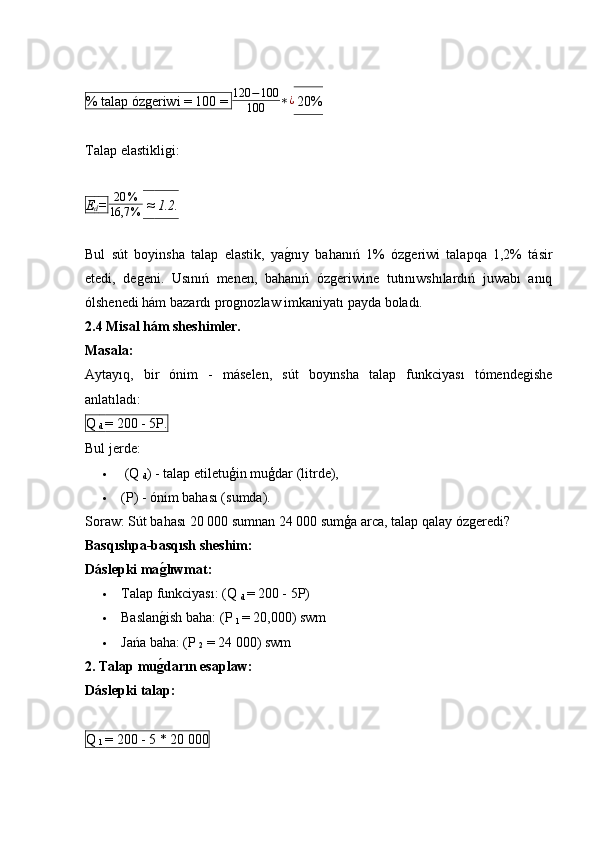 % talap ózǵeriwi = 100 =  120 − 100
100 ∗ ¿
 20%
Talap elastikli	
ǵi:
E
d = 20 %
16,7 %   ≈  1.2.
Bul   sút   boyinsha   talap   elastik,   ya	
ǵ�nıy   bahanıń   1%   óz	ǵeriwi   talapqa   1,2%   tásir
etedi,   de	
ǵeni.   Usınıń   menen,   bahanıń   óz	ǵeriwine   tutınıwshılardıń   juwabı   anıq
ólshenedi hám bazardı pro	
ǵnozlaw imkaniyatı payda boladı.
2.4 Misal hám sheshimler.
Masala:
Aytayıq,   bir   ónim   -   máselen,   sút   boyınsha   talap   funkciyası   tómende	
ǵishe
anlatıladı:
Q 
d  = 200 - 5P.
Bul jerde:
  (Q 
d ) - talap etiletuģin muģdar (litrde),
 (P) - ónim bahası (sumda).
Soraw: Sút bahası 20 000 sumnan 24 000 sumģa arca, talap qalay óz	
ǵeredi?
Basqıshpa-basqısh sheshim:
Dáslepki ma	
g2lıwmat:
 Talap funkciyası: (Q 
d  = 200 - 5P) 
 Baslan
ǵ�ish baha: (P 
1  = 20,000) swm
 Jańa baha: (P 
2  = 24 000) swm
2. Talap mu
g2darın esaplaw:
Dáslepki talap:
Q 
1  = 200 - 5 * 20 000 