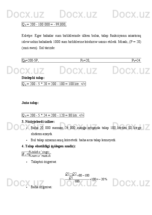 Q 
1  = 200 - 100 000 = - 99,800;
Esletpe:   Eǵer   bahalar   sum   birliklerinde   úlken   bolsa,   talap   funkciyasın   ańsatıraq
islew ushin bahalardı 1000 sum birliklerine kóshiriw usinis etiledi. Mısalı, (P = 20)
(mıń swm). Sol tárizde:
Q
d =200-5P,   P
1 =20,   P
2 =24.
Dáslepki talap:
Q 
1  = 200 - 5 * 20 = 200 - 100 = 100 litr. </>
Jańa talap:
Q 
2  = 200 - 5 * 24 = 200 - 120 = 80 litr. </>
3. Nátiyjelerdi tallaw:
 Baha   20   000   sumnan   24   000   sumģa   artqanda   talap   100   litrden   80   litr	
ǵe
shekem azaydı.
 Bul talap nizamın anıq kórsetedi: baha arca talap kemeyedi.
4. Talap elastikligi (qálegen analiz):
E 
d  = % talab o ' zingiz .
% narx o ' rnatis h
 Talaptıń óz	
ǵeriwi:	
Q	1−Q	2	
Q	1	∗80	−100	
100	∗100	=−	20	%
 Baha óz	
ǵeriwi: 