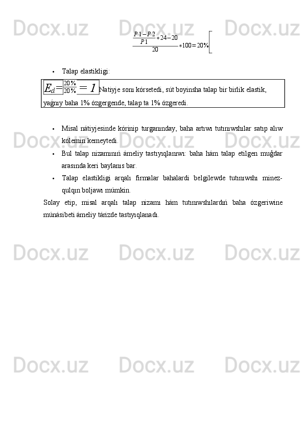 P 1 − P 2
P 1 ∗ 24 − 20
20 ∗ 100 = 20 %  
 Talap elastikliǵi:
E
d = 20 %
20 %   =  1  Natiyje   son ı  k ó rsetedi ,  s ú t   boyinsha   talap   bir   birlik   elastik , 
ya ǵ	
� n ı y   baha  1% ó z	ǵer	ǵende ,  talap   ta  1% ó z	ǵeredi .
 Misal   n á tiyjesinde   k ó rinip   tur	
ǵan ı nday ,   baha   art ı w ı   tut ı n ı wsh ı lar   sat ı p   al ı w
k ó lemin   kemeytedi .
 Bul   talap   nizamınıń   ámeliy   tastıyıqlanıwı:   baha   hám   talap   etil	
ǵen   muģdar
arasında keri baylanıs bar.
 Talap   elastikli	
ǵi   arqalı   firmalar   bahalardi   bel	ǵilewde   tutınıwshı   minez-
qulqın boljawı múmkin.
Solay   etip,   misal   arqalı   talap   nizamı   hám   tutınıwshılardıń   baha   óz	
ǵeriwine
múnásibeti ámeliy tárizde tastıyıqlanadı. 
