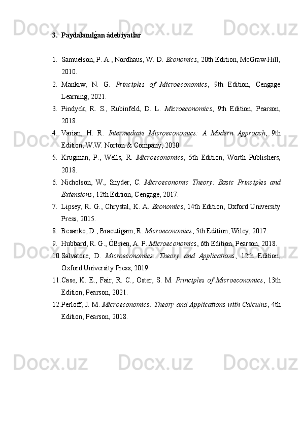 3. Paydalanılg2an ádebiyatlar
1. Samuelson, P. A., Nordhaus, W. D.  Economics , 20th Edition, McGraw-Hill,
2010.
2. Mankiw,   N.   G.   Principles   of   Microeconomics ,   9th   Edition,   Cen	
ǵaǵe
Learnin	
ǵ, 2021.
3. Pindyck,   R.   S.,   Rubinfeld,   D.   L.   Microeconomics ,   9th   Edition,   Pearson,
2018.
4. Varian,   H.   R.   Intermediate   Microeconomics:   A   Modern   Approach ,   9th
Edition, W.W. Norton & Company, 2020.
5. Kru	
ǵman,   P.,   Wells,   R.   Microeconomics ,   5th   Edition,   Worth   Publishers,
2018.
6. Nicholson,   W.,   Snyder,   C.   Microeconomic   Theory:   Basic   Principles   and
Extensions , 12th Edition, Cen	
ǵaǵe, 2017.
7. Lipsey, R. G., Chrystal, K. A.   Economics , 14th Edition, Oxford University
Press, 2015.
8. Besanko, D., Braeuti	
ǵam, R.  Microeconomics , 5th Edition, Wiley, 2017.
9. Hubbard, R. G., ÓBrien, A. P.  Microeconomics , 6th Edition, Pearson, 2018.
10. Salvatore,   D.   Microeconomics:   Theory   and   Applications ,   12th   Edition,
Oxford University Press, 2019.
11. Case,   K.   E.,   Fair,   R.   C.,   Oster,   S.   M.   Principles   of   Microeconomics ,   13th
Edition, Pearson, 2021.
12. Perloff, J. M.   Microeconomics: Theory and Applications with Calculus , 4th
Edition, Pearson, 2018. 