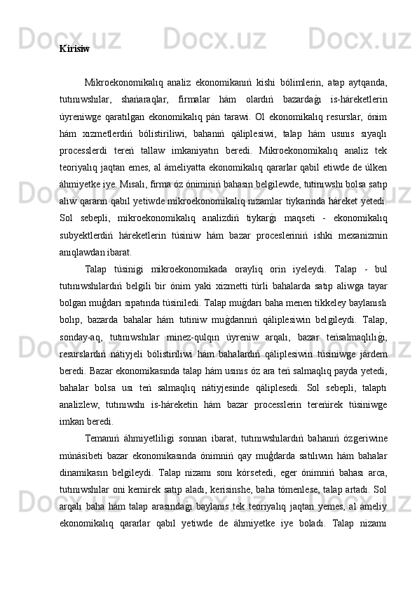 Kirisiw
Mikroekonomikalıq   analiz   ekonomikanıń   kishi   bólimlerin,   atap   aytqanda,
tutınıwshılar,   shańaraqlar,   firmalar   hám   olardıń   bazardaǵ�ı   is-háreketlerin
úyreniw	
ǵe   qaratıl	ǵan   ekonomikalıq   pán   tarawi.   Ol   ekonomikalıq   resurslar,   ónim
hám   xızmetlerdiń   bólistiriliwi,   bahanıń   qáliplesiwi,   talap   hám   usınıs   sıyaqlı
processlerdi   tereń   tallaw   imkaniyatın   beredi.   Mikroekonomikalıq   analiz   tek
teoriyalıq jaqtan  emes, al  ámeliyatta  ekonomikalıq qararlar  qabil  etiwde de úlken
áhmiyetke iye. Mısalı, firma óz óniminiń bahasın bel	
ǵilewde, tutinıwshı bolsa satıp
alıw qararın qabıl yetiwde mikroekonomikalıq nızamlar tiykarında háreket yetedi.
Sol   sebepli,   mikroekonomikalıq   analizdiń   tiykar
ǵ�ı   maqseti   -   ekonomikalıq
subyektlerdiń   háreketlerin   túsiniw   hám   bazar   procesleriniń   ishki   mexanizmin
anıqlawdan ibarat.
Talap   túsini	
ǵi   mikroekonomikada   orayliq   orin   iyeleydi.   Talap   -   bul
tutınıwshılardıń   bel
ǵili   bir   ónim   yaki   xizmetti   túrli   bahalarda   satıp   aliw	ǵa   tayar
bol	
ǵan muģdarı sıpatında túsiniledi. Talap mu	ǵ�darı baha menen tikkeley baylanıslı
bolıp,   bazarda   bahalar   hám   tutiniw   mu	
ǵ�darınıń   qáliplesiwin   bel	ǵileydi.   Talap,
sonday-aq,   tutınıwshılar   minez-qulqın   úyreniw   arqalı,   bazar   teńsalmaqlılı	
ǵ�ı,
resurslardıń   nátiyjeli   bólistiriliwi   hám   bahalardıń   qáliplesiwin   túsiniw	
ǵe   járdem
beredi. Bazar ekonomikasında talap hám usınıs óz ara teń salmaqlıq payda yetedi,
bahalar   bolsa   usı   teń   salmaqlıq   nátiyjesinde   qáliplesedi.   Sol   sebepli,   talaptı
analizlew,   tutınıwshı   is-háreketin   hám   bazar   processlerin   tereńirek   túsiniw	
ǵe
imkan beredi.
Temanıń   áhmiyetlili	
ǵi   sonnan   ibarat,   tutınıwshılardıń   bahanıń   óz	ǵeriwine
múnásibeti   bazar   ekonomikasında   ónimniń   qay   muģdarda   satılıwın   hám   bahalar
dinamikasın   bel	
ǵileydi.   Talap   nizamı   sonı   kórsetedi,   e	ǵer   ónimniń   bahası   arca,
tutınıwshılar  oni kemirek satıp aladı, kerisinshe, baha tómenlese, talap artadı. Sol
arqalı   baha   hám   talap   arasında	
ǵ�ı   baylanıs   tek   teoriyalıq   jaqtan   yemes,   al   ámeliy
ekonomikalıq   qararlar   qabıl   yetiwde   de   áhmiyetke   iye   boladı.   Talap   nizamı 