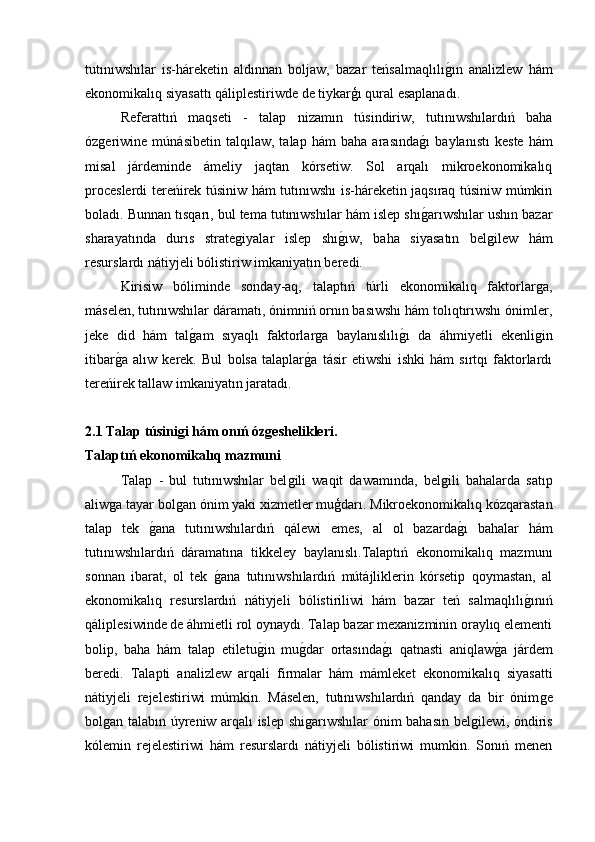 tutınıwshılar   is-háreketin   aldınnan   boljaw,   bazar   teńsalmaqlılıǵ�ın   analizlew   hám
ekonomikalıq siyasattı qáliplestiriwde de tiykarģı qural esaplanadı.
Referattıń   maqseti   -   talap   nizamın   túsindiriw,   tutınıwshılardıń   baha
óz	
ǵeriwine   múnásibetin   talqılaw,   talap   hám   baha   arasında	ǵ�ı   baylanıstı   keste   hám
misal   járdeminde   ámeliy   jaqtan   kórsetiw.   Sol   arqalı   mikroekonomikalıq
proceslerdi tereńirek túsiniw hám tutınıwshı is-háreketin jaqsıraq túsiniw múmkin
boladı. Bunnan tısqarı, bul tema tutınıwshılar hám islep shı
ǵ�arıwshılar ushın bazar
sharayatında   durıs   strate	
ǵiyalar   islep   shı	ǵ�ıw,   baha   siyasatın   bel	ǵilew   hám
resurslardı nátiyjeli bólistiriw imkaniyatın beredi.
Kirisiw   bóliminde   sonday-aq,   talaptıń   túrli   ekonomikalıq   faktorlar	
ǵa,
máselen, tutınıwshılar dáramatı, ónimniń ornın basıwshı hám tolıqtırıwshı ónimler,
jeke   did   hám   tal	
ǵ�am   sıyaqlı   faktorlar	ǵa   baylanıslılı	ǵ�ı   da   áhmiyetli   ekenli	ǵin
itibar	
ǵ�a   alıw   kerek.   Bul   bolsa   talaplar	ǵ�a   tásir   etiwshi   ishki   hám   sırtqı   faktorlardı
tereńirek tallaw imkaniyatın jaratadı.
2.1 Talap túsinigi hám onıń ózgeshelikleri.
Talaptıń ekonomikalıq mazmuni
Talap   -   bul   tutınıwshılar   bel	
ǵili   waqit   dawamında,   bel	ǵili   bahalarda   satıp
aliw	
ǵa tayar bol	ǵan ónim yaki xizmetler muģdarı. Mikroekonomikalıq kózqarastan
talap   tek  	
ǵ�ana   tutınıwshılardıń   qálewi   emes,   al   ol   bazarda	ǵ�ı   bahalar   hám
tutınıwshılardıń   dáramatına   tikkeley   baylanıslı.Talaptıń   ekonomikalıq   mazmunı
sonnan   ibarat,   ol   tek  	
ǵ�ana   tutınıwshılardıń   mútájliklerin   kórsetip   qoymastan,   al
ekonomikalıq   resurslardıń   nátiyjeli   bólistiriliwi   hám   bazar   teń   salmaqlılı	
ǵ�ınıń
qáliplesiwinde de áhmietli rol oynaydı. Talap bazar mexanizminin oraylıq elementi
bolip,   baha   hám   talap   etiletu	
ǵ�in   mu	ǵ�dar   ortasında	ǵ�ı   qatnasti   aniqlaw	ǵ�a   járdem
beredi.   Talapti   analizlew   arqali   firmalar   hám   mámleket   ekonomikalıq   siyasatti
nátiyjeli   rejelestiriwi   múmkin.   Máselen,   tutınıwshılardıń   qanday   da   bir   ónim	
ǵe
bol	
ǵan talabın úyreniw arqalı islep shi	ǵarıwshılar ónim bahasın bel	ǵilewi, óndiris
kólemin   rejelestiriwi   hám   resurslardı   nátiyjeli   bólistiriwi   mumkin.   Sonıń   menen 