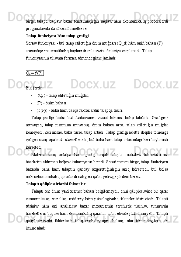 birǵe,  talaptı  baqlaw  bazar   teńsalmaqlı	ǵ�ın  saqlaw  hám   ekonomikalıq processlerdi
pro	
ǵnozlawda da úlken áhmietke ie.
Talap funkciyası hám talap grafigi
Soraw funkciyası - bul talap etiletuģın ónim muģdarı (Q_d) hám oniń bahası (P) 
arasında	
ǵ�ı matematikalıq baylanıstı anlatıwshı funkciya esaplanadı. Talap 
funkciyasınıń ulıwma forması tómende	
ǵishe jazıladı:
Q
d  = f (P) 
Bul jerde:
   (Q
d ) - talap etiletuģin muģdar,
 (P) - ónim bahası,
 ( f  ( P )) -  baha   h á m   basqa   faktorlard ıń  talapqa   t á siri .
Talap   ǵ	
rafi	ǵi   bolsa   bul   funkciyan ı n   vizual   k ó rinisi   bolip   tab ı lad ı.   Grafi	ǵine
muwap ı q ,   talap   nizam ı na   muwap ı q ,   ó nim   bahas ı   arca ,   talap   etiletu ģı n   mu ģ dar
kemeyedi ,  kerisinshe ,  baha   t ú sse ,  talap   artad ı.  Talap   ǵ	
rafi	ǵi  á dette   shepke   t ó men	ǵe
iyil	
ǵen   s ı z ı q   s ı pat ı nda   s ú wretlenedi ,  bul   baha   h á m   talap   ortas ı nda ǵ	�ı   keri   baylan ı st ı
k ó rsetedi .
Matematikal ı q   anlatpa   h á m   ǵ	
rafi	ǵi   arqal ı   talapt ı   analizlew   tut ı n ı wsh ı   is -
h á reketin   ald ı nnan   boljaw   imkaniyat ı n   beredi .  Son ıń  menen   bir	
ǵe ,  talap   funkciyas ı
bazarda   baha   h á m   talapt ıń   qanday   ó z	
ǵeretu ǵ	�ı nl ı	ǵ�ı n   an ı q   k ó rsetedi ,   bul   bolsa
mikroekonomikal ı q   qararlard ı  n á tiyjeli   qab ı l   yetiw	
ǵe   j á rdem   beredi .
Talaptı qáliplestiriwshi faktorlar
Talapt ı   tek   ó nim   yaki   xizmet   bahas ı   bel	
ǵilemeydi ;   oni ń   q á liplesiwine   bir   qatar
ekonomikal ı q ,   sociall ı q ,   m á deniy   h á m   psixolo	
ǵiyal ı q   faktorlar   t á sir   etedi .   Talapti
t ú siniw   h á m   oni   analizlew   bazar   mexanizmin   tere ń irek   t ú siniw ,   tut ı n ı wsh ı
h á reketlerin   boljaw   h á m   ekonomikal ı q   qararlar   qabil   etiwde   j ú d á á hmiyetli .  Talapt ı
q á liplestiriwshi   faktorlard ı   tol ı q   analizleytu ǵ	
�ı n   bolsaq ,   olar   t ó mende	ǵilerdi   ó z
ishine   alad ı: 