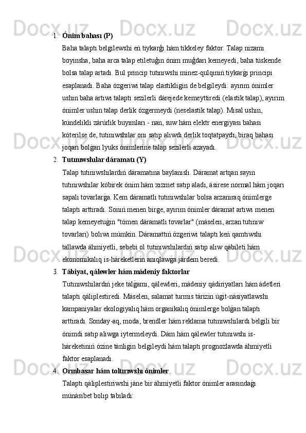 1. Ó nim   bahas ı ( P ) 
Baha   talapt ı  belǵilewshi   e ń  tiykar ģı  h á m   tikkeley   faktor .  Talap   nizam ı 
boyinsha ,  baha   arca   talap   etiletu ģı n  ó nim   mu ģ dar ı  kemeyedi ,  baha   t ú skende  
bolsa   talap   artad ı.  Bul   princip   tut ı n ı wsh ı  minez - qulq ı n ıń  tiykar ǵ	
�ı  principi  
esaplanad ı.  Baha  ó z	
ǵeriwi   talap   elastikli	ǵin   de   bel	ǵileydi :  ay ı r ı m  ó nimler  
ush ı n   baha   art ı w ı  talapt ı  sezilerli   d á rejede   kemeyttiredi  ( elastik   talap ),  ay ı r ı m
ó nimler   ush ı n   talap   derlik  ó z	
ǵermeydi  ( neselastik   talap ).  M ı sal   ush ı n , 
k ú ndelikli   z á r ú rlik   buy ı mlar ı -  nan ,  suw   h á m   elektr   ener	
ǵiyas ı  bahas ı 
k ó terilse   de ,  tut ı n ı wsh ı lar   on ı  sat ı p   al ı wd ı  derlik   toqtatpayd ı,  biraq   bahas ı 
joqar ı  bol ǵ	
� an   lyuks  ó nimlerine   talap   sezilerli   azayad ı.
2. Tut ı n ı wsh ı lar   d á ramat ı ( Y ) 
Talap   tut ı n ı wsh ı lard ıń  d á ramat ı na   baylan ı sl ı.  D á ramat   artqan   say ı n  
tut ı n ı wsh ı lar   k ó birek  ó nim   h á m   x ı zmet   sat ı p   alad ı, á sirese   normal   h á m   joqar ı
sapal ı  tovarlar ǵ	
� a .  Kem   d á ramatl ı  tut ı n ı wsh ı lar   bolsa   arzan ı raq  ó nimler	ǵe  
talapt ı  artt ı rad ı.  Son ıń  menen   bir	
ǵe ,  ay ı r ı m  ó nimler   d á ramat   art ı w ı  menen  
talap   kemeyetu ǵ	
�ı n  " t ó men   d á ramatl ı  tovarlar " ( m á selen ,  arzan   tut ı n ı w  
tovarlar ı)  bol ı w ı  m ú mkin .  D á ramatt ıń ó z	
ǵeriwi   talapt ı  ke ń  qamt ı wsh ı 
tallawda  á hmiyetli ,  sebebi   ol   tut ı n ı wsh ı lard ıń  sat ı p   al ı w   q á bileti   h á m  
ekonomikal ı q   is - h á reketlerin   an ı qlaw ǵ	
� a   j á rdem   beredi .
3. T á biyat ,  q á lewler   h á m   m á deniy   faktorlar
Tut ı n ı wsh ı lard ıń  jeke   tal ǵ	
� am ı,  q á lewleri ,  m á deniy   q á diriyatlar ı  h á m  á detleri  
talapt ı  q á liplestiredi .  M á selen ,  salamat   turm ı s   t á rizin  ú ǵ	
it - n á siyatlawsh ı 
kampaniyalar   ekolo	
ǵiyal ı q   h á m   or	ǵanikal ı q  ó nimler	ǵe   bol ǵ	� an   talapt ı 
artt ı rad ı.  Sonday - aq ,  moda ,  brendler   h á m   reklama   tut ı n ı wsh ı lard ı  bel	
ǵili   bir  
ó nimdi   sat ı p   aliw	
ǵa   iytermeleydi .  D á m   h á m   q á lewler   tut ı n ı wsh ı  is -
h á reketini ń ó zine   t á nli	
ǵin   bel	ǵileydi   h á m   talapt ı  pro	ǵnozlawda  á hmiyetli  
faktor   esaplanad ı.
4. Or ı nbasar   h á m   tolt ı r ı wsh ı ó nimler
Talapt ı  q á liplestiriwshi   j á ne   bir  á hmiyetli   faktor  ó nimler   aras ı nda ǵ	
�ı 
m ú n á sibet   bol ı p   tab ı lad ı: 