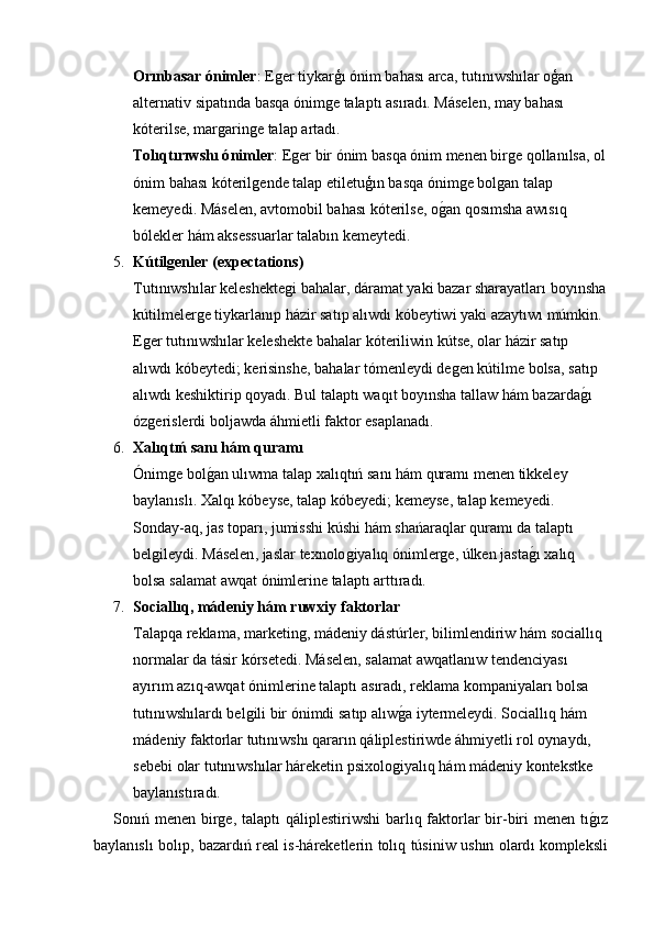 Or ı nbasar  ó nimler :  Eǵer   tiykar ģı ó nim   bahas ı  arca ,  tut ı n ı wsh ı lar   o ģ an  
alternativ   sipat ı nda   basqa  ó nim	
ǵe   talapt ı  as ı rad ı.  M á selen ,  may   bahas ı 
k ó terilse ,  mar	
ǵarin	ǵe   talap   artad ı.
Tol ı qt ı r ı wsh ı ó nimler :  E	
ǵer   bir  ó nim   basqa  ó nim   menen   bir	ǵe   qollan ı lsa ,  ol
ó nim   bahas ı  k ó teril	
ǵende   talap   etiletu ģı n   basqa  ó nim	ǵe   bol	ǵan   talap  
kemeyedi .  M á selen ,  avtomobil   bahas ı  k ó terilse ,  o ǵ	
� an   qos ı msha   aw ı s ı q  
b ó lekler   h á m   aksessuarlar   talab ı n   kemeytedi .
5. K ú tilgenler  ( expectations ) 
Tut ı n ı wsh ı lar   keleshekte	
ǵi   bahalar ,  d á ramat   yaki   bazar   sharayatlar ı  boy ı nsha
k ú tilmeler	
ǵe   tiykarlan ı p   h á zir   sat ı p   al ı wd ı  k ó beytiwi   yaki   azayt ı w ı  m ú mkin . 
E	
ǵer   tut ı n ı wsh ı lar   keleshekte   bahalar   k ó teriliwin   k ú tse ,  olar   h á zir   sat ı p  
al ı wd ı  k ó beytedi ;  kerisinshe ,  bahalar   t ó menleydi   de	
ǵen   k ú tilme   bolsa ,  sat ı p  
al ı wd ı  keshiktirip   qoyad ı.  Bul   talapt ı  waq ı t   boy ı nsha   tallaw   h á m   bazarda ǵ	
�ı 
ó z	
ǵerislerdi   boljawda  á hmietli   faktor   esaplanad ı.
6. Xal ı qt ıń  san ı  h á m   quram ı
Ó nim	
ǵe   bol ǵ	� an   ul ı wma   talap   xal ı qt ıń  san ı  h á m   quram ı  menen   tikkeley  
baylan ı sl ı.  Xalq ı  k ó beyse ,  talap   k ó beyedi ;  kemeyse ,  talap   kemeyedi . 
Sonday - aq ,  jas   topar ı,  jumisshi   k ú shi   h á m   sha ń araqlar   quram ı  da   talapt ı 
bel	
ǵileydi .  M á selen ,  jaslar   texnolo	ǵiyal ı q  ó nimler	ǵe , ú lken   jasta ǵ	�ı  xal ı q  
bolsa   salamat   awqat  ó nimlerine   talapt ı  artt ı rad ı.
7. Sociall ı q ,  m á deniy   h á m   ruwxiy   faktorlar
Talapqa   reklama ,  marketin	
ǵ ,  m á deniy   d á st ú rler ,  bilimlendiriw   h á m   sociall ı q  
normalar   da   t á sir   k ó rsetedi .  M á selen ,  salamat   awqatlan ı w   tendenciyas ı 
ay ı r ı m   az ı q - awqat  ó nimlerine   talapt ı  as ı rad ı,  reklama   kompaniyalar ı  bolsa  
tut ı n ı wsh ı lard ı  bel	
ǵili   bir  ó nimdi   sat ı p   al ı w ǵ	� a   iytermeleydi .  Sociall ı q   h á m  
m á deniy   faktorlar   tut ı n ı wsh ı  qarar ı n   q á liplestiriwde  á hmiyetli   rol   oynayd ı, 
sebebi   olar   tut ı n ı wsh ı lar   h á reketin   psixolo	
ǵiyal ı q   h á m   m á deniy   kontekstke  
baylan ı st ı rad ı.
Son ıń   menen   bir	
ǵe ,   talapt ı   q á liplestiriwshi   barl ı q   faktorlar   bir - biri   menen   t ı	ǵ�ı z
baylan ı sl ı   bol ı p ,   bazard ıń   real   is - h á reketlerin   tol ı q   t ú siniw   ush ı n   olard ı   kompleksli 