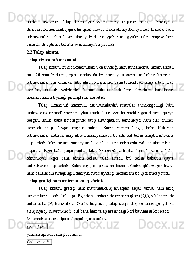 t ú rde   tallaw   z á r ú r .   Talapt ı   tere ń ú yreniw   tek   teoriyal ı q   jaqtan   emes ,   al   á meliyatta
da   mikroekonomikal ı q   qararlar   qab ı l   etiwde  ú lken  á hmiyetke   iye .  Bul   firmalar   h á m
tut ı n ı wsh ı lar   ushin   bazar   sharayat ı nda   n á tiyjeli   strateǵiyalar   islep   shi ǵ	� iw   h á m
resurslardi   optimal   b ó listiriw   imkaniyatin   jaratadi .
2.2 Talap nizamı.
Talap nizamınıń mazmuni.
Talap nizamı mikroekonomikanıń eń tiykarģı hám fundamental nizamlarınan
biri.   Ol   sonı   bildiredi,   e	
ǵer   qanday   da   bir   ónim   yaki   xizmettiń   bahası   kóterilse,
tutınıwshılar oni kemirek satıp aladı, kerisinshe, baha tómenlese, talap artadi. Bul
keri   baylanıs   tutinıwshılardıń   ekonomikalıq   is-háreketlerin   túsindiredi   hám   bazar
mexanizminin tiykar	
ǵ�ı principlerin kórsetedi.
Talap   nizamınıń   mazmuni   tutınıwshılardıń   resurslar   sheklen	
ǵenli	ǵi   hám
tańlaw etiw minnetlemesine tiykarlanadi. Tutınıwshılar sheklen	
ǵen daramatqa iye
bol	
ǵani   ushin,   baha   kóteril	ǵende   satıp   alıw   qábileti   tómenleydi   hám   olar   ónimdi
kemirek   satıp   aliw	
ǵa   májbúr   boladı.   Sonıń   menen   bir	ǵe,   baha   túskende
tutınıwshılar kóbirek satıp alıw imkaniyatına ie boladı, bul bolsa talaptıń artıwına
alıp keledi.Talap nızamı sonday-aq, bazar bahaların qáliplestiriwde de áhmietli rol
atqaradı.   E	
ǵer   baha   joqarı   bolsa,   talap   kemeyedi,   artıqsha   ónim   bazarında   baha
tómenleydi;   e	
ǵer   baha   tómen   bolsa,   talap   artadi,   bul   bolsa   bahanıń   qayta
kóteriliwine   alıp   keledi.   Solay   etip,   talap   nizamı   bazar   teńsalmaqlılı	
ǵ�ın   jaratıwda
hám bahalardıń turaqlılı	
ǵ�ın támiyinlewde tiykar	ǵ�ı mexanizm bolıp xızmet yetedi.
Talap grafigi hám matematikalıq kórinisi
Talap   nizamı  	
ǵrafi	ǵi   hám   matematikalıq   anlatpası   arqalı   vizual   hám   anıq
tárizde kórsetiledi. Talap 
ǵrafi	ǵinde x kósherinde ónim muģdarı (Q
d ), y kósherinde
bolsa   baha   (P)   kórsetiledi.   Grafik   boyinsha,   talap   sızı	
ǵı   shepke   tómen	ǵe   iyil	ǵen
sızıq sıyaqlı súwretlenedi, bul baha hám talap arasında	
ǵ�ı keri baylanıstı kórsetedi.
Matematikalıq anlatpası tómende	
ǵishe boladı:
Qd = f (P). 
yamasa ápiwayı sızıqlı formada:
Qd = a - b P.  