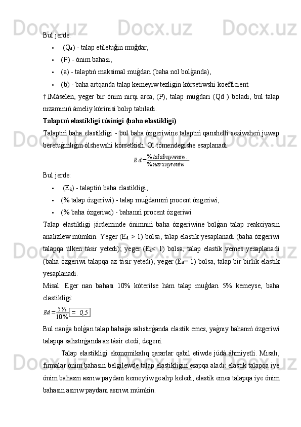 Bul jerde:
   (Q
d ) - talap etiletuģin muģdar,
 (P) - ónim bahası,
 (a) - talaptıń maksimal muǵ�darı (baha nol bol	ǵ�anda),
 (b) - baha artqanda talap kemeyiw tezli	
ǵin kórsetiwshi koefficient.	
↑↓
Máselen,   ye	ǵer   bir   ónim   nırqı   arca,   (P),   talap   mu	ǵ�darı   (Qd   )   boladı,   bul   talap
nızamınıń ámeliy kórinisi bolıp tabıladı.
Talaptıń elastikligi túsinigi (baha elastikligi)
Talaptıń baha elastikli	
ǵi - bul baha óz	ǵeriwine talaptıń qanshelli seziwsheń juwap
beretu	
ǵ�ınlı	ǵ�ın ólshewshi kórsetkish. Ol tómende	ǵishe esaplanadı:
E d = % talab uyreniw .
% narx uyreniw
Bul jerde:
  (E
d ) - talaptiń baha elastikli	
ǵi,
 (% talap óz	
ǵeriwi) - talap mu	ǵ�darınıń procent óz	ǵeriwi,
 (% baha óz	
ǵeriwi) - bahanıń procent óz	ǵeriwi.
Talap   elastikli	
ǵi   járdeminde   ónimniń   baha   óz	ǵeriwine   bol	ǵ�an   talap   reakciyasın
analizlew múmkin. Ye	
ǵer (E
d   > 1) bolsa, talap elastik yesaplanadi (baha óz	ǵeriwi
talapqa   úlken   tásir   yetedi);   ye	
ǵer   (E
d <   1)   bolsa,   talap   elastik   yemes   yesaplanadi
(baha óz	
ǵeriwi talapqa az tásir yetedi); ye	ǵer (E
d = 1) bolsa, talap bir birlik elastik
yesaplanadi.
Misal:   E	
ǵer   nan   bahası   10%   kóterilse   hám   talap   muģdarı   5%   kemeyse,   baha
elastikli	
ǵi:
Ed = 5 %
10 %  =  0,5 
Bul nan
ǵ�a bol	ǵ�an talap baha	ǵ�a salıstır	ǵ�anda elastik emes, ya	ǵ�nıy bahanıń óz	ǵeriwi
talapqa salıstır	
ǵ�anda az tásir etedi, de	ǵeni.
Talap  elastikli	
ǵi   ekonomikalıq qararlar  qabil   etiwde júdá  áhmiyetli. Mısalı,
firmalar ónim bahasın bel	
ǵilewde talap elastikli	ǵin esapqa aladı: elastik talapqa iye
ónim bahasın asırıw paydanı kemeytiw	
ǵe alıp keledi, elastik emes talapqa iye ónim
bahasın asırıw paydanı asırıwı múmkin. 