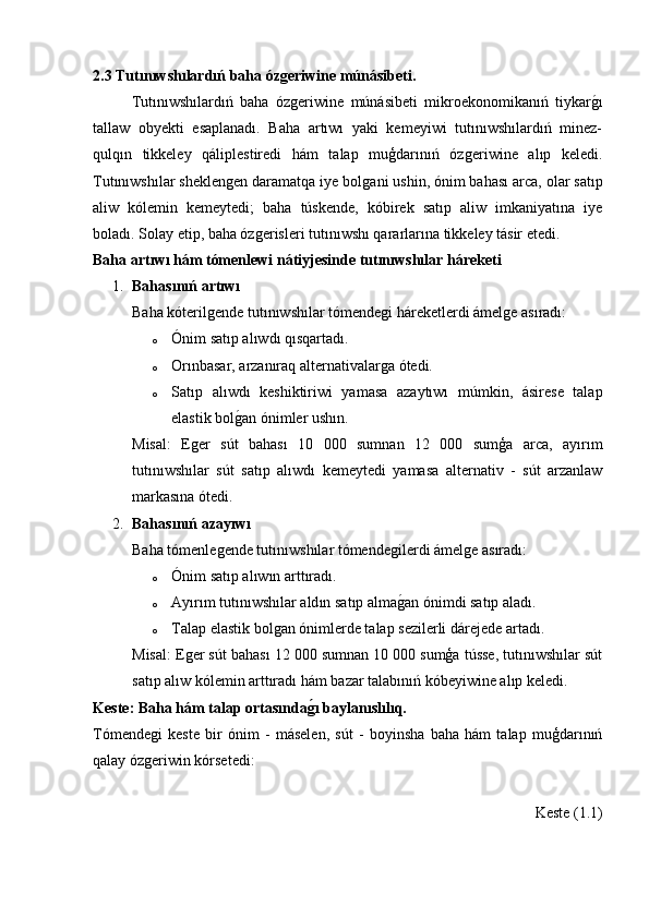 2.3 Tutınıwshılardıń baha ózgeriwine múnásibeti.
Tutınıwshılardıń   baha   ózǵeriwine   múnásibeti   mikroekonomikanıń   tiykar	ǵ�ı
tallaw   obyekti   esaplanadı.   Baha   artıwı   yaki   kemeyiwi   tutınıwshılardıń   minez-
qulqın   tikkeley   qáliplestiredi   hám   talap   muģdarınıń   óz	
ǵeriwine   alıp   keledi.
Tutınıwshılar sheklen	
ǵen daramatqa iye bol	ǵani ushin, ónim bahası arca, olar satıp
aliw   kólemin   kemeytedi;   baha   túskende,   kóbirek   satıp   aliw   imkaniyatına   iye
boladı. Solay etip, baha óz	
ǵerisleri tutınıwshı qararlarına tikkeley tásir etedi.
Baha artıwı hám tómenlewi nátiyjesinde tutınıwshılar háreketi
1. Bahasınıń artıwı
Baha kóteril	
ǵende tutınıwshılar tómende	ǵi háreketlerdi ámel	ǵe asıradı:
o Ónim satıp alıwdı qısqartadı.
o Orınbasar, arzanıraq alternativalar	
ǵa ótedi.
o Satıp   alıwdı   keshiktiriwi   yamasa   azaytıwı   múmkin,   ásirese   talap
elastik bol	
ǵ�an ónimler ushın.
Misal:   E	
ǵer   sút   bahası   10   000   sumnan   12   000   sumģa   arca,   ayırım
tutınıwshılar   sút   satıp   alıwdı   kemeytedi   yamasa   alternativ   -   sút   arzanlaw
markasına ótedi.
2. Bahasınıń azayıwı
Baha tómenle	
ǵende tutınıwshılar tómende	ǵilerdi ámel	ǵe asıradı:
o Ónim satıp alıwın arttıradı.
o Ay ı r ı m   tut ı n ı wsh ı lar   ald ı n   sat ı p   alma ǵ	
� an  ó nimdi   sat ı p   alad ı.
o Talap elastik bol	
ǵan ónimlerde talap sezilerli dárejede artadı.
Misal: E	
ǵer sút bahası 12 000 sumnan 10 000 sumģa tússe, tutınıwshılar sút
satıp alıw kólemin arttıradı hám bazar talabınıń kóbeyiwine alıp keledi.
Keste: Baha hám talap ortasında	
g2ı baylanıslılıq.
Tómende	
ǵi   keste   bir   ónim   -   máselen,   sút   -   boyinsha   baha   hám   talap   muģdarınıń
qalay óz	
ǵeriwin kórsetedi:
Keste (1.1) 