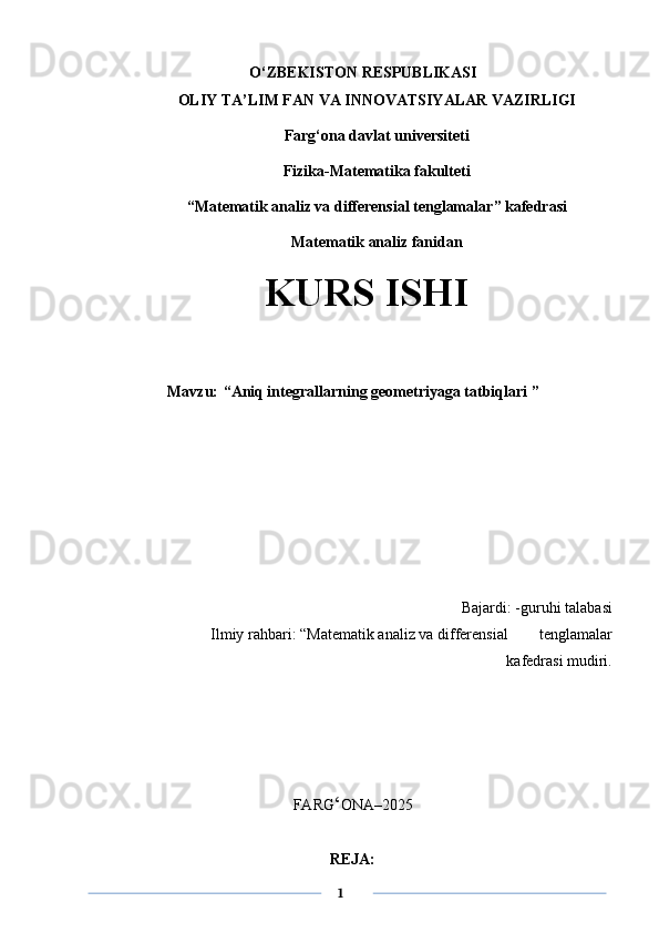 O‘ZBEKISTON RESPUBLIKASI
OLIY TA’LIM FAN VA INNOVATSIYALAR VAZIRLIGI
Farg‘ona davlat universiteti
Fizika-Matematika fakulteti
“Matematik analiz va differensial tenglamalar ” kafedrasi
Matematik analiz fanidan 
                 KURS ISHI
Mavzu:   “ Aniq integrallarning geometriyaga tatbiqlari   ”
Bajardi: -guruhi talabasi
Ilmiy rahbari:   “Matematik analiz va differensial        tenglamalar
kafedrasi mudiri. 
FARG ‘ ONA–202 5
                   
REJA:
      1 