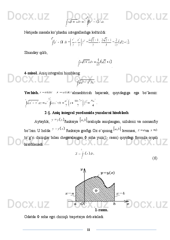  
Natijada masala ko‘phadni integrallashga keltirildi:  
                          
Shunday qilib,
   .
4-misol.  Aniq integralni hisoblang: 
 
Yechish.   almashtirish   bajarsak,   quyidagiga   ega   bo‘lamiz:
2 -§ .  Aniq integral yordamida yuzalarni hisoblash
Aytaylik,   funksiya   oraliqda   aniqlangan,   uzluksiz   va   nomanfiy
bo’lsin. U holda   funksiya grafigi Ox o‘qining   kesmasi,  va 
to‘g‘ri chiziqlar bilan chegaralangan  Φ  soha yuzi(1- rasm) quyidagi formula orqali
hisoblanadi:
                 (6)
     1-rasm.
Odatda  Φ  soha egri chiziqli trapetsiya deb ataladi.
      11 