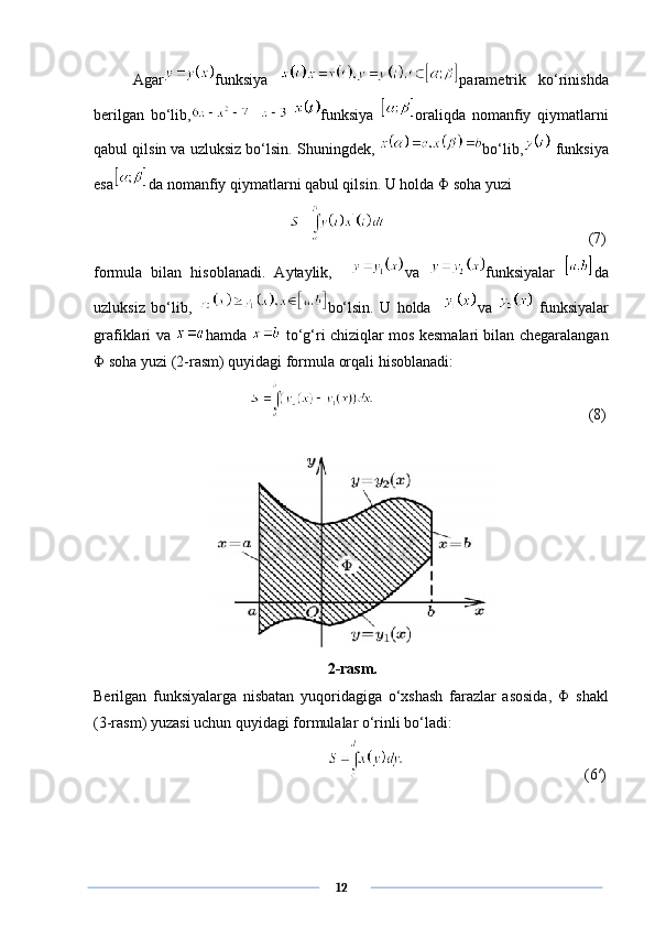   Agar funksiya   parametrik   ko‘rinishda
berilgan   bo‘lib,   funksiya   oraliqda   nomanfiy   qiymatlarni
qabul qilsin va uzluksiz bo‘lsin. Shuningdek,  bo‘lib,  funksiya
esa da nomanfiy qiymatlarni qabul qilsin. U holda  Φ  soha yuzi
       (7)
formula   bilan   hisoblanadi.   Aytaylik,     va   funksiyalar   da
uzluksiz   bo‘lib,   bo‘lsin.   U   holda     va     funksiyalar
grafiklari va   hamda     to‘g‘ri chiziqlar mos kesmalari bilan chegaralangan
Φ  soha yuzi (2-rasm) quyidagi formula orqali hisoblanadi:
       (8)
           
2-rasm.
Berilgan   funksiyalarga   nisbatan   yuqoridagiga   o‘xshash   farazlar   asosida,   Φ   shakl
(3-rasm) yuzasi uchun quyidagi formulalar o‘rinli bo‘ladi:
      (6′)
      12 