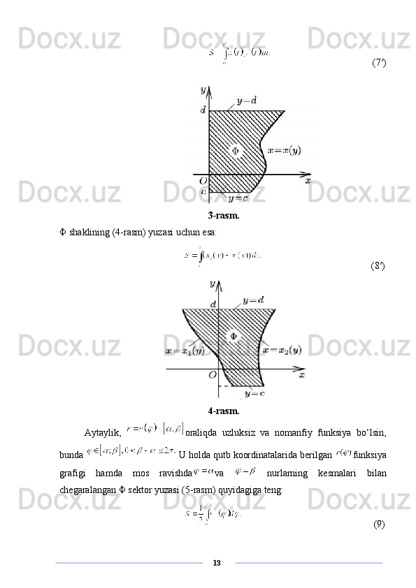       (7′)
3-rasm.
Φ  shaklining (4-rasm) yuzasi uchun esa:
      (8′)
4-rasm.
Aytaylik,   oraliqda   uzluksiz   va   nomanfiy   funksiya   bo‘lsin,
bunda   U holda qutb koordinatalarida berilgan  funksiya
grafigi   hamda   mos   ravishda va     nurlarning   kesmalari   bilan
chegaralangan  Φ  sektor yuzasi (5-rasm) quyidagiga teng:
       (9)
      13 