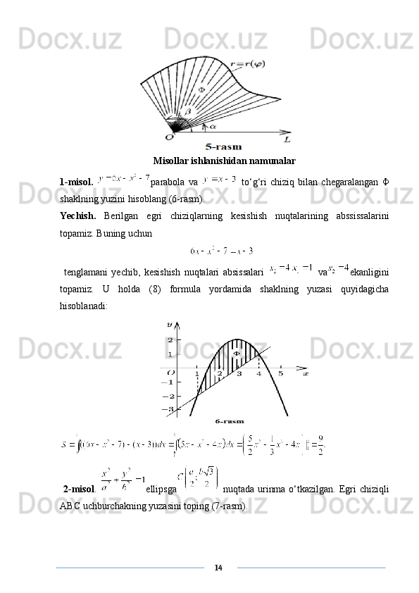 Misollar ishlanishidan namunalar
1-misol.   parabola   va     to‘g‘ri   chiziq   bilan   chegaralangan   Φ
shaklning yuzini hisoblang (6-rasm).
Yechish.   Berilgan   egri   chiziqlarning   kesishish   nuqtalarining   abssissalarini
topamiz. Buning uchun
  
  tenglamani   yechib,   kesishish   nuqtalari   absissalari     va ekanligini
topamiz.   U   holda   (8)   formula   yordamida   shaklning   yuzasi   quyidagicha
hisoblanadi:
  2-misol .   ellipsga   nuqtada urinma o‘tkazilgan. Egri   chiziqli
ABC   uchburchakning   yuzasini   toping  (7- rasm ).
      14 