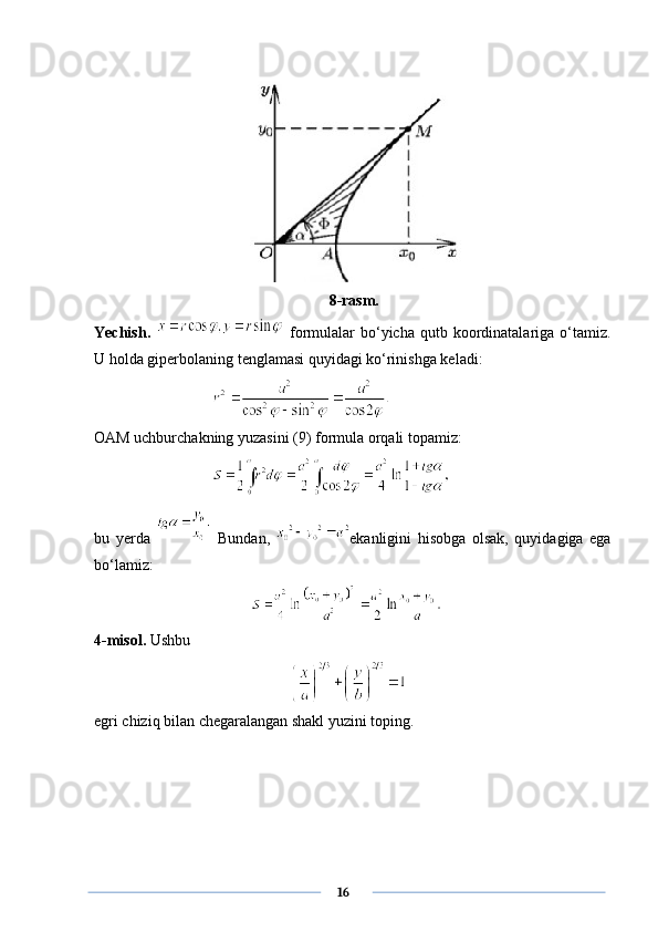 8-rasm.
Yechish.     formulalar   bo‘yicha  qutb koordinatalariga o‘tamiz.
U holda giperbolaning tenglamasi quyidagi ko‘rinishga keladi:
OAM uchburchakning yuzasini (9) formula orqali topamiz:
bu   yerda     Bundan,   ekanligini   hisobga   olsak,   quyidagiga   ega
bo‘lamiz: 
4 -misol.  Ushbu
egri chiziq bilan chegaralangan shakl yuzini toping.
      16