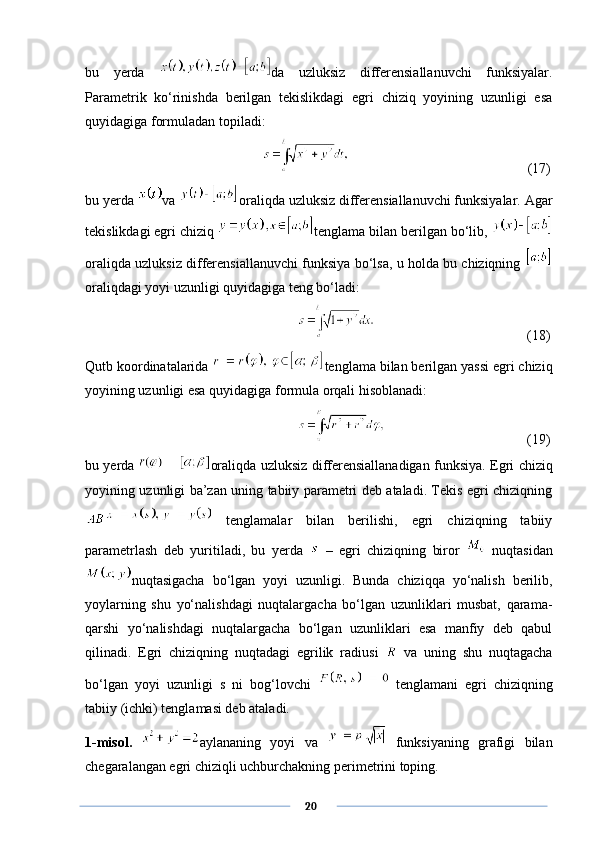 bu   yerda   da   uzluksiz   differensiallanuvchi   funksiyalar.
Parametrik   ko‘rinishda   berilgan   tekislikdagi   egri   chiziq   yoyining   uzunligi   esa
quyidagiga formuladan topiladi:
     (17)
bu yerda  va  oraliqda uzluksiz differensiallanuvchi funksiyalar. Agar
tekislikdagi egri chiziq  tenglama bilan berilgan bo‘lib, 
oraliqda uzluksiz differensiallanuvchi funksiya bo‘lsa, u holda bu chiziqning  
oraliqdagi yoyi uzunligi quyidagiga teng bo‘ladi:
              (18)
Qutb koordinatalarida  tenglama bilan berilgan yassi egri chiziq
yoyining uzunligi esa quyidagiga formula orqali hisoblanadi:
        (19)
bu yerda   oraliqda uzluksiz differensiallanadigan funksiya. Egri chiziq
yoyining uzunligi ba’zan uning tabiiy parametri deb ataladi. Tekis egri chiziqning
  tenglamalar   bilan   berilishi,   egri   chiziqning   tabiiy
parametrlash   deb   yuritiladi,   bu   yerda     –   egri   chiziqning   biror     nuqtasidan
nuqtasigacha   bo‘lgan   yoyi   uzunligi.   Bunda   chiziqqa   yo‘nalish   berilib,
yoylarning   shu   yo‘nalishdagi   nuqtalargacha   bo‘lgan   uzunliklari   musbat,   qarama-
qarshi   yo‘nalishdagi   nuqtalargacha   bo‘lgan   uzunliklari   esa   manfiy   deb   qabul
qilinadi.   Egri   chiziqning   nuqtadagi   egrilik   radiusi     va   uning   shu   nuqtagacha
bo‘lgan   yoyi   uzunligi   s   ni   bog‘lovchi     tenglamani   egri   chiziqning
tabiiy (ichki) tenglamasi deb ataladi. 
1-misol.   aylananing   yoyi   va     funksiyaning   grafigi   bilan
chegaralangan egri chiziqli uchburchakning perimetrini toping.
      20 
