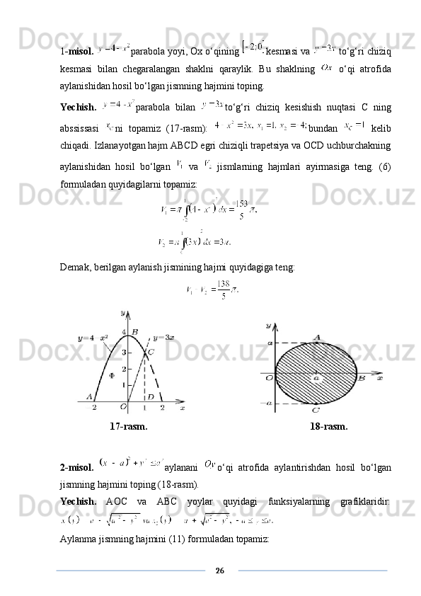1 -misol.  parabola yoyi, Ox o‘qining  kesmasi va    to‘g‘ri chiziq
kesmasi   bilan   chegaralangan   shaklni   qaraylik.   Bu   shaklning     o‘qi   atrofida
aylanishidan hosil bo‘lgan jismning hajmini toping. 
Yechish.   parabola   bilan   to‘g‘ri   chiziq   kesishish   nuqtasi   C   ning
abssissasi   ni   topamiz   (17-rasm):   bundan     kelib
chiqadi. Izlanayotgan hajm ABCD egri chiziqli trapetsiya va OCD uchburchakning
aylanishidan   hosil   bo‘lgan     va     jismlarning   hajmlari   ayirmasiga   teng.   (6)
formuladan quyidagilarni topamiz: 
         
Demak, berilgan aylanish jismining hajmi quyidagiga teng:
              17-rasm. 18-rasm.
2-misol.   aylanani   o‘qi   atrofida   aylantirishdan   hosil   bo‘lgan
jismning hajmini toping (18-rasm).
Yechish.   AOC   va   ABC   yoylar   quyidagi   funksiyalarning   grafiklaridir:
Aylanma jismning hajmini (11) formuladan topamiz:
      26 