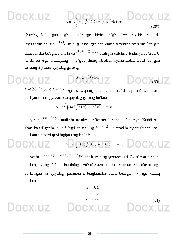                (29′)
Uzunligi     bo‘lgan   to‘g‘rilanuvchi   egri   chiziq   l   to‘g‘ri   chiziqning   bir   tomonida
joylashgan bo‘lsin.  -  uzunligi   s   bo ‘ lgan   egri   chiziq   yoyining   oxiridan     to ‘ g ‘ ri
chiziqqacha   bo ‘ lgan   masofa   va   oraliqda   uzluksiz   funksiya   bo ‘ lsin .  U
holda   bu   egri   chiziqning     to‘g‘ri   chiziq   atrofida   aylanishidan   hosil   bo‘lgan
sirtning S yuzasi quyidagiga teng:
               (30)
  egri   chiziqning   qutb   o‘qi   atrofida   aylanishidan   hosil
bo‘lgan sirtning yuzasi esa quyidagiga teng bo‘ladi:
bu   yerda   oraliqda   uzluksiz   differensiallanuvchi   funksiya.   Xuddi   shu
shart   bajarilganda,   egri   chiziqning   nur   atrofida   aylanishidan   hosil
bo‘lgan sirt yuzi quyidagiga teng bo‘ladi:
bu  yerda   Silindrik  sirtning   yasovchilari   Oz  o‘qiga  parallel
bo‘lsin,   uning     tekislikdagi   yo‘naltiruvchisi   esa   maxsus   nuqtalarga   ega
bo‘lmagan   va   quyidagi   parametrik   tenglamalar   bilan   berilgan     egri   chiziq
bo‘lsin:
     (31)
      28 