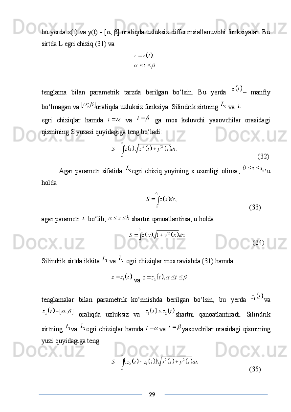 bu yerda x(t) va y(t) - [ α ;  β ] oraliqda uzluksiz differensiallanuvchi funksiyalar. Bu
sirtda L egri chiziq (31) va
    
tenglama   bilan   parametrik   tarzda   berilgan   bo‘lsin.   Bu   yerda   –   manfiy
bo‘lmagan va  oraliqda uzluksiz funksiya. Silindrik sirtning   va 
egri   chiziqlar   hamda     va     ga   mos   keluvchi   yasovchilar   orasidagi
qismining S yuzasi quyidagiga teng bo‘ladi:
               (32)
Agar   parametr   sifatida   egri   chiziq   yoyining   s   uzunligi   olinsa,   u
holda
(33) 
agar parametr   bo‘lib,   shartni qanoatlantirsa, u holda
  (34)
Silindrik sirtda ikkita   va   egri chiziqlar mos ravishda (31) hamda 
 va   
tenglamalar   bilan   parametrik   ko‘rinishda   berilgan   bo‘lsin,   bu   yerda   va
  oraliqda   uzluksiz   va   shartni   qanoatlantiradi.   Silindrik
sirtning   va   egri chiziqlar hamda   va   yasovchilar orasidagi qismining
yuzi quyidagiga teng:
(35)
      29 