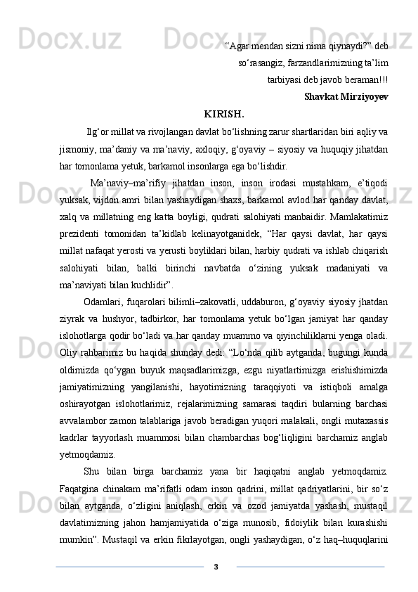 “Agar mendan sizni nima qiynaydi?” deb
                                          so‘rasangiz, farzandlarimizning ta’lim
tarbiyasi deb   javob beraman!!!
Shavkat Mirziyoyev
KIRISH.
  Ilg‘or millat va rivojlangan davlat bo‘lishning zarur shartlaridan biri aqliy va
jismoniy, ma’daniy va ma’naviy, axloqiy, g‘oyaviy – siyosiy va huquqiy jihatdan
har tomonlama yetuk, barkamol insonlarga ega bo‘lishdir.
  Ma’naviy–ma’rifiy   jihatdan   inson,   inson   irodasi   mustahkam,   e’tiqodi
yuksak,   vijdon  amri   bilan   yashaydigan   shaxs,   barkamol   avlod   har   qanday   davlat,
xalq   va   millatning   eng   katta   boyligi,   qudrati   salohiyati   manbaidir.   Mamlakatimiz
prezidenti   tomonidan   ta’kidlab   kelinayotganidek,   “Har   qaysi   davlat,   har   qaysi
millat nafaqat yerosti va yerusti boyliklari bilan, harbiy qudrati va ishlab chiqarish
salohiyati   bilan,   balki   birinchi   navbatda   o‘zining   yuksak   madaniyati   va
ma’naviyati bilan kuchlidir”.
Odamlari, fuqarolari  bilimli–zakovatli, uddaburon, g‘oyaviy siyosiy jhatdan
ziyrak   va   hushyor,   tadbirkor,   har   tomonlama   yetuk   bo‘lgan   jamiyat   har   qanday
islohotlarga qodir bo‘ladi va har qanday muammo va qiyinchiliklarni yenga oladi.
Oliy rahbarimiz  bu  haqida shunday   dedi:  “Lo‘nda  qilib aytganda,  bugungi   kunda
oldimizda   qo‘ygan   buyuk   maqsadlarimizga,   ezgu   niyatlartimizga   erishishimizda
jamiyatimizning   yangilanishi,   hayotimizning   taraqqiyoti   va   istiqboli   amalga
oshirayotgan   islohotlarimiz,   rejalarimizning   samarasi   taqdiri   bularning   barchasi
avvalambor   zamon   talablariga  javob   beradigan  yuqori   malakali,   ongli   mutaxassis
kadrlar   tayyorlash   muammosi   bilan   chambarchas   bog‘liqligini   barchamiz   anglab
yetmoqdamiz.
Shu   bilan   birga   barchamiz   yana   bir   haqiqatni   anglab   yetmoqdamiz.
Faqatgina   chinakam   ma’rifatli   odam   inson   qadrini,   millat   qadriyatlarini,   bir   so‘z
bilan   aytganda,   o‘zligini   aniqlash,   erkin   va   ozod   jamiyatda   yashash,   mustaqil
davlatimizning   jahon   hamjamiyatida   o‘ziga   munosib,   fidoiylik   bilan   kurashishi
mumkin”. Mustaqil va erkin fikrlayotgan, ongli yashaydigan, o‘z haq–huquqlarini
      3 