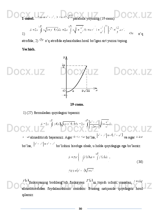 1-misol.   parabola yoyining (19-rasm): 
1)       o‘q
atrofida; 2)   o‘q atrofida aylanishidan hosil bo‘lgan sirt yuzini toping.
Yechish.  
             19-rasm.
 1) (27) formuladan quyidagini topamiz:
almashtirish bajaramiz. Agar   bo‘lsa,   va agar 
bo‘lsa,    bo‘lishini hisobga olsak, u holda quyidagiga ega bo‘lamiz:
                       (36)
funksiyaning   boshlang‘ich   funksiyasi   ni   topish   uchun,   masalan,  
almashtirishdan   foydalanishimiz   mumkin.   Buning   natijasida   quyidagini   hosil
qilamiz:
      30 