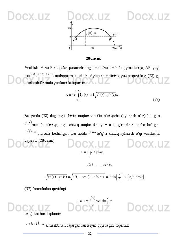  
  20-rasm.
Yechish.   A  va  B nuqtalar   parametrning   va   qiymatlariga,  AB  yoyi
esa   oraliqqa mos keladi. Aylanish sirtining yuzini  quyidagi  (28) ga
o‘xshash formula yordamida topamiz: 
          (37)
Bu   yerda   (28)   dagi   egri   chiziq   nuqtasidan   Ox   o‘qigacha   (aylanish   o‘qi)   bo‘lgan
masofa   o‘rniga,   egri   chiziq   nuqtasidan   y   =   a   to‘g‘ri   chiziqqacha   bo‘lgan
  masofa   keltirilgan.   Bu   holda   to‘g‘ri   chiziq   aylanish   o‘qi   vazifasini
bajaradi (20-rasm).
 
(37) formuladan quyidagi
tenglikni hosil qilamiz.
   almashtirish bajargandan keyin quyidagini topamiz:
      32 