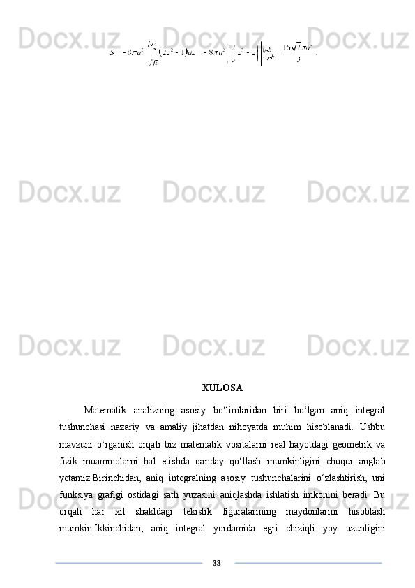 XULOSA
Matematik   analizning   asosiy   bo‘limlaridan   biri   bo‘lgan   aniq   integral
tushunchasi   nazariy   va   amaliy   jihatdan   nihoyatda   muhim   hisoblanadi.   Ushbu
mavzuni   o‘rganish   orqali   biz   matematik   vositalarni   real   hayotdagi   geometrik   va
fizik   muammolarni   hal   etishda   qanday   qo‘llash   mumkinligini   chuqur   anglab
yetamiz.Birinchidan,   aniq   integralning   asosiy   tushunchalarini   o‘zlashtirish,   uni
funksiya   grafigi   ostidagi   sath   yuzasini   aniqlashda   ishlatish   imkonini   beradi.   Bu
orqali   har   xil   shakldagi   tekislik   figuralarining   maydonlarini   hisoblash
mumkin.Ikkinchidan,   aniq   integral   yordamida   egri   chiziqli   yoy   uzunligini
      33 
