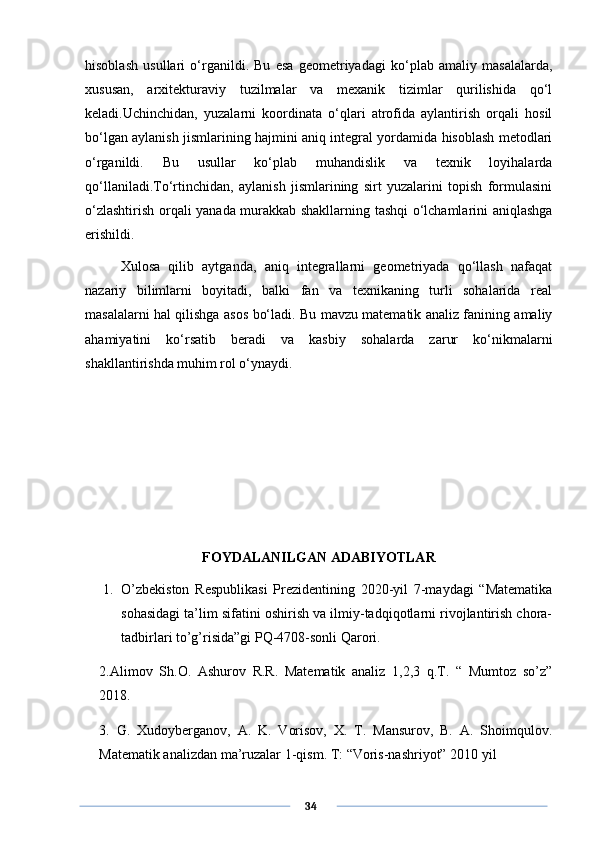 hisoblash   usullari   o‘rganildi.   Bu   esa   geometriyadagi   ko‘plab   amaliy   masalalarda,
xususan,   arxitekturaviy   tuzilmalar   va   mexanik   tizimlar   qurilishida   qo‘l
keladi.Uchinchidan,   yuzalarni   koordinata   o‘qlari   atrofida   aylantirish   orqali   hosil
bo‘lgan aylanish jismlarining hajmini aniq integral yordamida hisoblash metodlari
o‘rganildi.   Bu   usullar   ko‘plab   muhandislik   va   texnik   loyihalarda
qo‘llaniladi.To‘rtinchidan,   aylanish   jismlarining   sirt   yuzalarini   topish   formulasini
o‘zlashtirish orqali yanada murakkab shakllarning tashqi o‘lchamlarini aniqlashga
erishildi.
Xulosa   qilib   aytganda,   aniq   integrallarni   geometriyada   qo‘llash   nafaqat
nazariy   bilimlarni   boyitadi,   balki   fan   va   texnikaning   turli   sohalarida   real
masalalarni hal qilishga asos bo‘ladi. Bu mavzu matematik analiz fanining amaliy
ahamiyatini   ko‘rsatib   beradi   va   kasbiy   sohalarda   zarur   ko‘nikmalarni
shakllantirishda muhim rol o‘ynaydi.
FOYDALANILGAN ADABIYOTLAR
1. O’zbekiston   Respublikasi   Prezidentining   2020-yil   7-maydagi   “Matematika
sohasidagi ta’lim sifatini oshirish va ilmiy-tadqiqotlarni rivojlantirish chora-
tadbirlari to’g’risida”gi PQ-4708-sonli Qarori.
2.Alimov   Sh.O.   Ashurov   R.R.   Matematik   analiz   1,2,3   q.T.   “   Mumtoz   so’z”
2018.
3.   G.   Xudoyberganov,   A.   K.   Vorisov,   X.   T.   Mansurov,   B.   A.   Shoimqulov.
Matematik analizdan ma’ruzalar 1-qism. T: “Voris-nashriyot” 2010 yil
      34