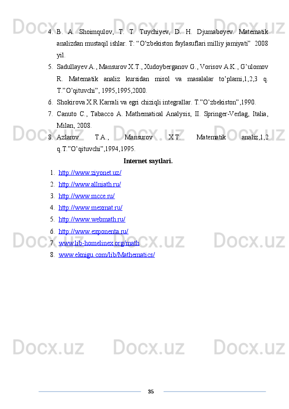 4. B.   A.   Shoimqulov,   T.   T.   Tuychiyev,   D.   H.   Djumaboyev.   Matematik
analizdan mustaqil ishlar. T: “O‘zbekiston faylasuflari milliy jamiyati”  2008
yil.
5. Sadullayev A., Mansurov X.T., Xudoyberganov G., Vorisov A.K., G’ulomov
R.   Matematik   analiz   kursidan   misol   va   masalalar   to’plami,1,2,3   q.
T.”O’qituvchi”, 1995,1995,2000.
6. Shokirova X.R Karrali va egri chiziqli integrallar. T.”O’zbekiston”,1990.
7. Canuto   C.,   Tabacco   A.   Mathematical   Analysis,   II.   Springer-Verlag,   Italia,
Milan, 2008.
8. Azlarov   T.A.,   Mansurov   X.T.   Matematik   analiz,1,2
q.T.”O’qituvchi”,1994,1995.
                                      Internet saytlari.
1. http://www.ziyonet.uz/   
2. http://www.allniath.ru/   
3. http://www.mcce.ru/   
4. http://www.mexmat.ru/   
5. http://www.webmath.ru/   
6. http://www.exponenta.ru/   
7. www.lib-homelinex.org/math   
8. www.eknigu.com/lib/Mathematics/   
      35 