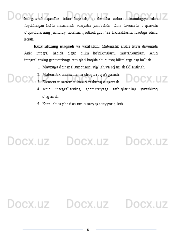 ko‘rgazmali   qurollar   bilan   boyitish,   qo‘shimcha   axborot   texnologiyalardan
foydalangan   holda   muammoli   vaziyatni   yaratishdir.   Dars   davomida   o‘qituvchi
o‘quvchilarning   jismoniy   holatini,   ijodkorligini,   tez   fikrlashlarini   hisobga   olishi
kerak. 
Kurs   ishining   maqsadi   va   vazifalari:   Matematik   analiz   kursi   davomida
Aniq   integral   haqida   olgan   bilim   ko’nikmalarni   mustahkamlash.   Aniq
integrallarning geometriyaga tatbiqlari haqida chuqurroq bilimlarga ega bo’lish.
1. Mavzuga doir ma’lumotlarni yig’ish va rejani shakllantirish.
2. Matematik analiz fanini chuqurroq o’rganish.
3. Elementar matematikani yaxshiroq o’rganish.
4. Aniq   integrallarning   geometriyaga   tatbiqlarining   yaxshiroq
o’rganish.
5. Kurs ishini jihozlab uni himoyaga tayyor qilish.
      5 
