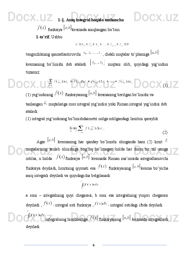 1 -§ . Aniq integral haqida tushuncha 
 funksiya  kesmada aniqlangan bo‘lsin.
1-ta’rif.  Ushbu
tengsizlikning qanoatlantiruvchi    , chekli nuqtalar to’plamiga 
kesmaning   bo’linishi   deb   ataladi.     nuqtani   olib,   quyidagi   yig’indini
tuzamiz:
       (1)
(1) yig’indining   funksiyaning   kesmaning berilgan bo’linishi va 
tanlangan   nuqtalariga mos integral yig’indisi yoki Riman integral yig’indisi deb 
ataladi.
(1) integral yig’indining bo’linishdiametri nolga intilgandagi limitini qaraylik:
                                        (2)
Agar     kesmaning   har   qanday   bo’linishi   olinganda   ham   (2)   limit  
nuqtalarning   tanlab   olinishiga   bog’liq   bo’lmagan   holda   har   doim   bir   xil   songa
intilsa,   u   holda     funksiya     kesmada   Riman   ma’nosida   integrallanuvchi
funksiya   deyiladi,   limitning  qiymati   esa     funksiyaning   kesma   bo’yicha
aniq integrali deyiladi va quyidagicha belgilanadi:
.
a   soni   –   integralning   quyi   chegarasi,   b   soni   esa   integralning   yuqori   chegarasi
deyiladi ,  - integral osti funksiya , - integral ostidagi ifoda deyiladi.
integralning hisoblashga   funksiyaning    kesmada integrallash
deyiladi.
      6 