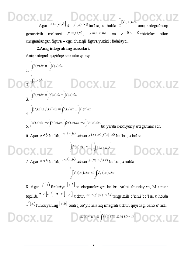     Agar   da   bo’lsa,   u   holda   aniq   integralning
geometrik   ma’nosi   ,   ,   va   chiziqlar   bilan
chegaralangan figura – egri chiziqli figura yuzini ifodalaydi. 
2.Aniq integralning xossalari.
Aniq integral quyidagi xossalarga ega:
1. 
2. 
3. 
4. 
5. bu yerda c-ixtiyoriy o’zgarmas son.
6. Agar   bo’lib,   uchun   bo’lsa, u holda 
  .
7. Agar   bo’lib,   uchun   bo’lsa, u holda
8.   Agar   funksiya   da   chegaralangan   bo‘lsa,   ya’ni   shunday   m,   M   sonlar
topilib,     uchun   tengsizlik o‘rinli bo‘lsa, u holda
funksiyaning   oraliq bo‘yicha aniq integrali uchun quyidagi baho o‘rinli:
.
      7 