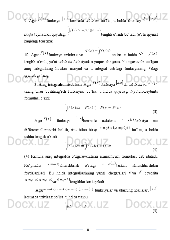9.   Agar funksiya   kesmada   uzluksiz   bo‘lsa,   u   holda   shunday  
nuqta topiladiki, quyidagi  tenglik o‘rinli bo‘ladi (o‘rta qiymat
haqidagi teorema).
10.   Agar funksiya   uzluksiz   va   bo‘lsa,   u   holda  
tenglik o‘rinli, ya’ni uzluksiz funksiyadan yuqori chegarasi o‘zgaruvchi bo‘lgan
aniq   integralning   hosilasi   mavjud   va   u   integral   ostidagi   funksiyaning   dagi
qiymatiga teng. 
3. Aniq integralni hisoblash.  Agar funksiya  da uzluksiz va 
uning   biror   boshlang‘ich   funksiyasi   bo‘lsa,   u   holda   quyidagi   Nyuton-Leybnits
formulasi o‘rinli:
.        (3)
Agar   funksiya   kesmada   uzluksiz,   funksiya   esa
differensiallanuvchi   bo‘lib,   shu   bilan   birga     bo‘lsa,   u   holda
ushbu tenglik o‘rinli:
.        (4)
(4)   formula   aniq   integralda   o‘zgaruvchilarni   almashtirish   formulasi   deb   ataladi.
Ko‘pincha   almashtirish   o‘rniga   teskari   almashtirishdan
foydalaniladi.   Bu   holda   integrallashning   yangi   chegaralari   va     bevosita
va tengliklardan topiladi. 
  Agar   funksiyalar va ularning hosilalari  
kesmada uzluksiz bo‘lsa, u holda ushbu 
.          (5)
      8 