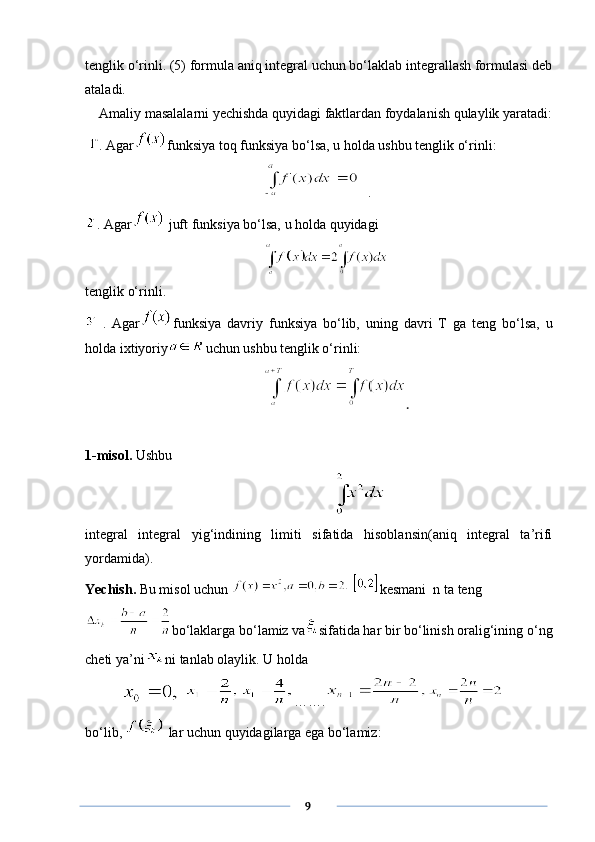tenglik o‘rinli. (5) formula aniq integral uchun bo‘laklab integrallash formulasi deb
ataladi. 
    Amaliy masalalarni yechishda quyidagi faktlardan foydalanish qulaylik yaratadi:
  . Agar funksiya toq funksiya bo‘lsa, u holda ushbu tenglik o‘rinli:
.
. Agar  juft funksiya bo‘lsa, u holda quyidagi
tenglik o‘rinli.
  .   Agar funksiya   davriy   funksiya   bo‘lib,   uning   davri   T   ga   teng   bo‘lsa,   u
holda ixtiyoriy uchun ushbu tenglik o‘rinli:
.
1-misol.  Ushbu 
integral   integral   yig‘indining   limiti   sifatida   hisoblansin(aniq   integral   ta’rifi
yordamida). 
Yechish.  Bu misol uchun    kesmani  n ta teng
bo‘laklarga bo‘lamiz va sifatida har bir bo‘linish oralig‘ining o‘ng
cheti ya’ni ni tanlab olaylik. U holda
  …….
bo‘lib,   lar uchun quyidagilarga ega bo‘lamiz:
      9 